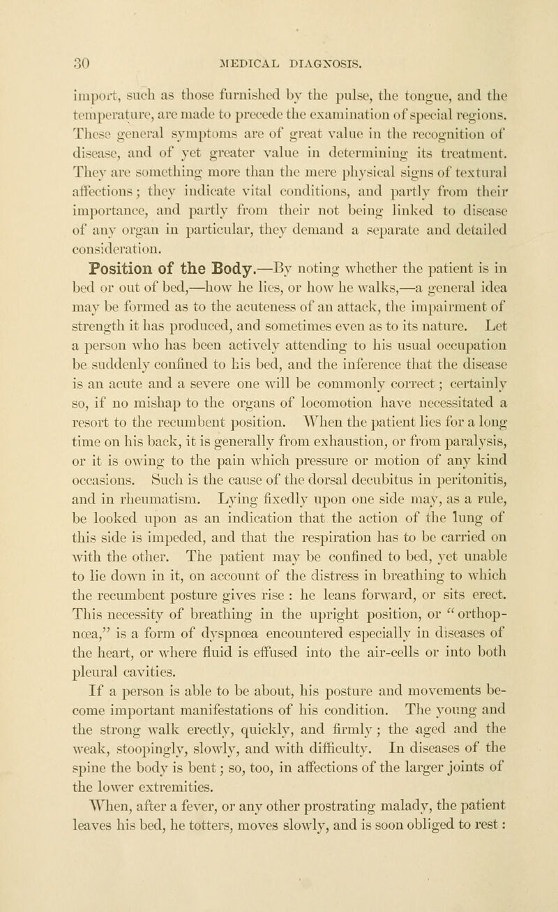 import, such as those furnished by the pulse, the tongue, and the temperature, arc made to precede the cxamiuation of special regions. These general symptoms arc of great value in the recognition of disease, and of yet greater vahie in determining its treatment. They are something more than the mere physical signs of textural aliections; they indicate vital conditions, and partly from their importance, and partly from their not being linked to disease of any organ in particular, they demand a separate and detailed consideration. Position of the Body.—By noting whetlier the patient is in bed or out of bed,—how he lies, or how he walks,—a general idea may be formed as to the acuteness of an attack, the impairment of strength it has produced, and sometimes even as to its nature. Let a person who has been actively attending to his usual occupation be suddenly confined to his bed, and the inference tliat the disease is an acute and a severe one will be commonly correct; certainly so, if no mishap to the organs of locomotion have necessitated a resort to the recumbent position. When the patient lies for a long time on his back, it is generally from exhaustion, or from paralysis, or it is owing to the pain which pressure or motion of any kind occasions. Such is the cause of the dorsal decubitus in peritonitis, and in rheumatism. Lying fixedly upon one side may, as a rule, be looked upon as an indication that the action of the lung of this side is impeded, and that the respiration has to be carried on ■with the other. The patient may be confined to bed, yet unable to lie down in it, on account of the distress in breathing to which the recumbent posture giv^es rise : he leans forward, or sits erect. This necessity of breathing in the upright position, or  orthop- noea, is a form of dyspnoea encountered especially in diseases of the heart, or where fluid is eifused into the air-cells or into both pleural cavities. If a person is able to be about, his posture and movements be- come important manifestations of his condition. The young and the strong Avallc erectly, quickly, and firmly; the aged and the weak, stoopingly, slowly, and with difficulty. In diseases of the spine the body is bent; so, too, in affections of the larger joints of the lower extremities. When, after a fever, or any other prostrating malady, the patient leaves his bed, he totters, moves slowly, and is soon obliged to rest: