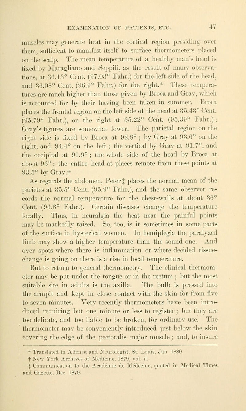 muscles may generate heat in the cortical region presiding over them, sufficient to manifest itself to surface thermometers placed on the scalp. The mean temperature of a healthy man's head is fixed by Maragliano and Seppili, as the result of many observa- tions, at 36.13° Cent. (97.03° Fahr.) for the left side of the head, and 36.08° Cent. (96.9° Fahr.) for the right.* These tempera- tures are much higher than those given by Broca and Gray, which is accounted for by their having been taken in summer. Broca places the frontal region on the left side of the head at 35.43° Cent. (95.79° Fahr.), on the right at 35.22° Cent. (95.39° Fahr.); Gray's figures are somewhat lower. The parietal region on the right side is fixed by Broca at 92.8° ; by Gray at 93.6° on the right, and 94.4° on the left; the vertical by Gray at 91.7°, and the occipital at 91.9° ; the whole side of the head by Broca at about 93° ; the entire head at places remote from these points at 93.5° by Gray.f As regards the abdomen, Peter | places the normal mean of the parietes at 35.5° Cent. (95.9° Fahr.), and the same observer re- cords the normal temperature for the chest-walls at about 36° Cent. (96.8° Fahr.). Certain diseases change the temperature locally. Thus, in neuralgia the heat near the painful points may be markedly raised. So, too, is it sometimes in some parts of the surface in hysterical women. In hemiplegia the paralyzed limb may show a higher temperature than the sound one. And over spots where there is inflammation or where decided tissue- change is going on there is a rise in local temperature. But to return to general thermometry. The clinical thermom- eter may be put under the tongue or in the rectum; but the most suitable site in adults is the axilla. The bulb is pressed into the armpit and kept in close contact with the skin for from five to seven minutes. Very recently thermometers have been intro- duced requiring but one minute or less to register; but they are too delicate, and too liable to be broken, for ordinary use. The thermometer may be conveniently introduced just below the skin covering the edge of the pectoralis major muscle; and, to insure * Translated in Alienist and jSTeurologist. St. Louis, Jan. 1880. flSTew York Archives of Medicine, 1879, vol. ii. J Communication to the Academic de Medecine, quoted in Medical Times and Gazette, Dec. 1879.