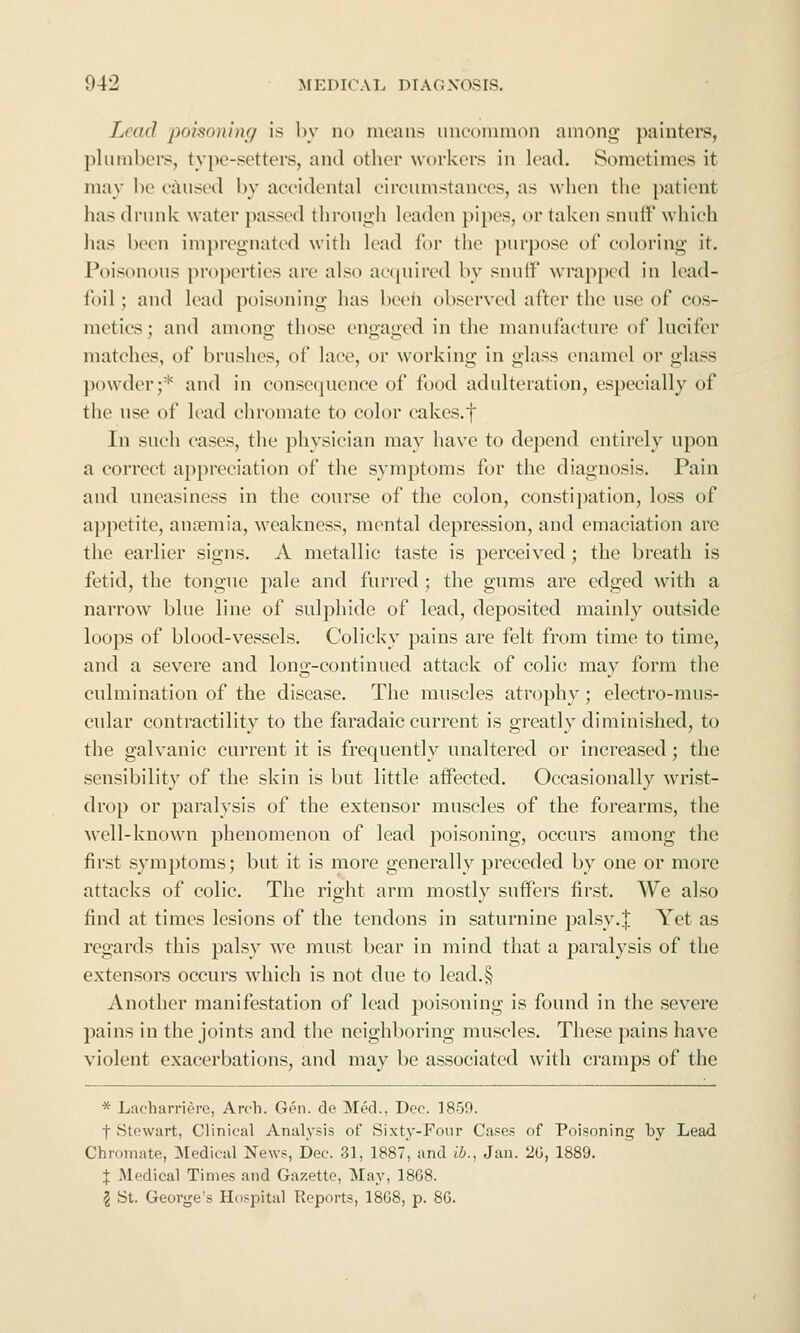Lead poisoning is by no means unconniion among painters, plumbers, type-setters, and other workers in lead. Sometimes it may be caused by accidental circumstances, as when the patient has drunk water passed through leaden pipes, or taken snuff which has been impregnated with lead for the purpose of coloring it. Poisonous properties are also acquired by snuff wrapped in lead- foil ; and lead poisoning has beeii observed after the use of cos- metics ; and among those engaged in the manufacture of lucifer matches, of brushes, of lace, or working in glass enamel or glass powder;'^ and in consequence of food adulteration, especially of the use of lead chromate to color cakes.f In such cases, the physician may have to depend entirely upon a correct appreciation of the symptoms for the diagnosis. Pain and uneasiness in the course of the colon, constipation, loss of appetite, ancemia, weakness, mental depression, and emaciation are the earlier signs. A metallic taste is perceived; the breath is fetid, the tongue pale and furred • the gums are edged with a narrow blue line of sulphide of lead, deposited mainly outside loops of blood-vessels. Colicky pains are felt from time to time, and a severe and long-continued attack of colic may form the culmination of the disease. The muscles atrophy; electro-mus- cular contractility to the faradaic current is greatly diminished, to the galvanic current it is frequently unaltered or increiised; the sensibility of the skin is but little affected. Occasionally wrist- drop or paralysis of the extensor muscles of the forearms, the Avell-known phenomenon of lead poisoning, occurs among the first symptoms; but it is moi'e generally preceded by one or more attacks of colic. The right arm mostly suffers first. We also find at times lesions of the tendons in saturnine palsy.| Yet as regards this palsy we must bear in mind that a paralysis of the extensors occurs which is not due to lead.§ Another manifestation of lead poisoning is found in the severe pains in the joints and the neighboring muscles. These pains have violent exacerbations, and may be associated with cramps of the * Lacharrierc, Arch. Gen. de Med., Deo. 1859. t Stewart, Clinical Analysis of Sixty-Four Case.* of Poisoning by Lead Chromate, ^ledicul News, Dec. 31, 1887, and ib., Jan. 2G, 1889. J Medical Times and Gazette, May, 1868. 5 St. George's Hospital Reports, 18G8, p. 8G.