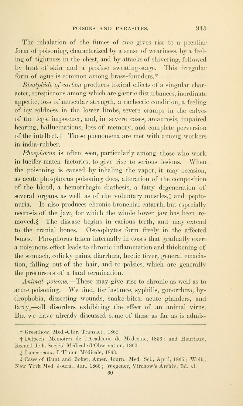 The inhalation of the fumes of zinc gives rise to a i)eeuliar form of poisoning, characterized by a sense of weariiKiSS, by a feel- ing of tightness in the chest, and by attacks of shivering, followed by heat of skin and a profuse sweating-stage. This irregular form of ague is common among brass-founders.* Bisulphide of carbon produces toxical effects of a singular char- acter, conspicuous among which are gastric disturbances, inordinate appetite, loss of muscular strength, a cachectic condition, a feeling of icy coldness in the lower limbs, severe cramps in the calves of the legs, impotence, and, in severe cases, amaurosis, impaired hearing, hallucinations, loss of memory, and complete perversion of the intellect.! These phenomena are met with among workers in india-rubber. Phosphorus is often seen, particularly among those who work in lucifer-match factories, to give rise to serious lesions. When the poisoning is caused by inhaling the vapor, it may occasion, as acute phosphorus poisoning does, alteration of the composition of the blood, a hemorrhagic diathesis, a fatty degeneration of several organs, as well as of the voluntary muscles,^ and pepto- nuria. It also produces chronic bronchial catarrh, but especially necrosis of the jaw, for which the whole lower jaw has been re- moved.§ The disease begins in carious teeth, and may extend to the cranial bones. Osteophytes form freely in the aifected bones. Phosphorus taken internally in doses that gradually exert a poisonous effect leads to chronic inflammation and thickening oi, the stomach, colicky pains, diarrhoea, hectic fever, general emacia- tion, falling out of the hair, and to palsies, which are generally the precursors of a fatal termination. Animal poisons.—These may give rise to chronic as well as to acute poisoning. We find, for instance, syphilis, gonorrhoea, hy- drophobia, dissecting wounds, snake-bites, acute glanders, and farcy,—all disorders exhibiting the effect of an animal virus. But we have already discussed some of these as far as is admis- * Greenhow, Med.-Chir. Transact , 1862. t Delpech, Memoires de I'Academie de Medeoine, 1856; and Heurtaux, Kecueil de la Societe Medicale d'Observation, 1860. I Lancereaux, L'Union Medicale, 1863. § Cases of Hunt and Boker, Amer. Journ. Med. Sci., April, 1865; Wells, New York Med. Journ., Jan. 1866 ; Wegener, Virchow's Archiv, Bd. xl. 60