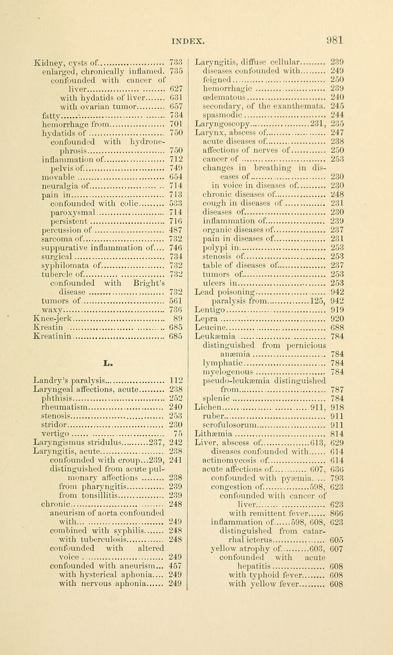 Kidney, cysts of. 733 enlarged, chronically inflamed. 735 confounded with cancer of liver 627 with hydatids of liver 631 with ovarian tumor 657 fatty •... 784 hemorrhage from 701 hydatids of 750 confounded with hydrone- phrosis 750 inflammation of 712 pelvis of. 749 movable 654 neuralgia of 714 pain in 713 confounded with colic 533 paroxysmal 714 persistent 716 percussion of 487 sarcoma of 732 suppurative inflammation of.... 746 surgical 734 syphilomata of 732 tubercle of. 732 confounded with Bright's disease 732 tumors of 561 waxy 736 Knee-jerk 89 Kreatin 685 Kreatinin 685 L. Landry's paralysis 112 Laryngeal afi'ections, acute 238 phthisis 252 rheumatism 240 stenosis 253 stridor 230 vertigo 75 Laryngismus stridulus 237, 242 Laryngitis, acute 238 confounded with croup...239, 241 distinguished from acute pul- monary aflPections 238 from pharyngitis 239 from tonsillitis 239 chronic 248 aneurism of aorta confounded with 249 combined with syphilis 248 with tuberculosis 248 confounded with altered voice 249 confounded with aneurism... 457 with hysterical aphonia.... 249 with nervous aphonia 249 Laryngitis, difiuse cellular 230 diseases confounded with 249 feigned 250 hemorrhagic 239 (Edematous 240 secondary, of the exanthemata. 245 spasmodic 244 Laryngoscopy 231, 235 Larynx, abscess of. 247 acute diseases of. 238 affections of nerves of 250 cancer of 253 changes in breathing in dis- eases of 230 in voice in diseases of. 230 chronic diseases of. 248 cough in diseases of 231 diseases of. 230 inflammation of. 239 organic diseases of 237 pain in diseases of 231 polypi in 253 stenosis of. 253 table of diseases of. 237 tumors of. 253 ulcers in 253 Lead poisoning 942 paralysis from 125, 942 Lentigo 919 Lepra 920 Leucine 688 Leuksemia 784 distinguished from pernicious aneemia ,. 784 lymphatic 784 myelogenous 784 pseudo-leukjemia distinguished from ': 787 splenic 784 Lichen 911, 918 ruber 911 scrofulosorum 911 Lithsemia 814 Liver, abscess of. 613, 629 diseases confounded with 614 actinomycosis of. 614 acute affections of. 607, 636 confounded Avith pyaemia 793 congestion of. 598, 623 confounded with cancer of liver 623 with remittent fever 866 inflammation of 598, 608, 623 distinguished from catar- rhal icterus 605 yellow atrophy of. 603, 607 confounded with acute hepatitis 608 with typhoid fever 608 with yellow fever 608