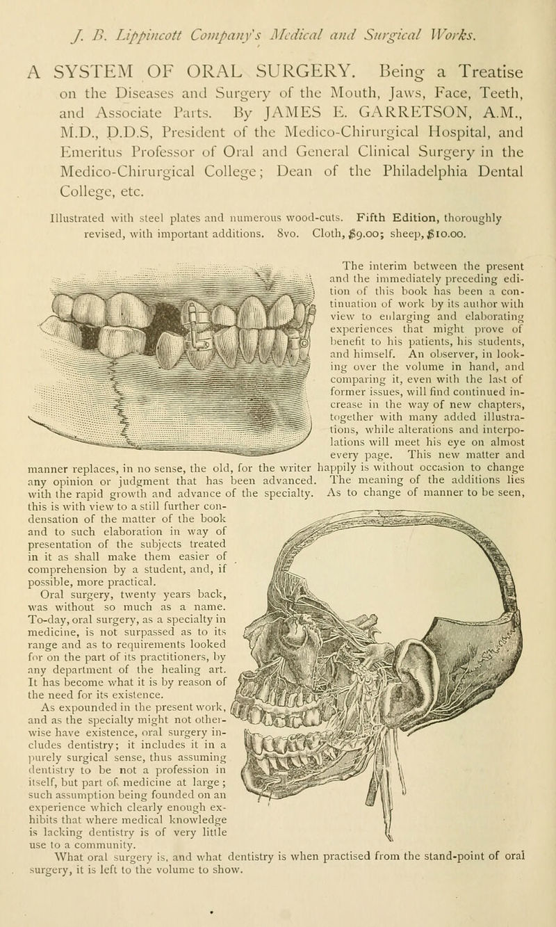 A SYSTEM OF ORAL SURGERY. Being a Treatise on the Diseases and Surgery of the Mouth, Jaws, Face, Teeth, and Associate Parts. By JAMES K. GARRETSON, A.M., M.D., p.D.S, President of the Medico-Chirurgical Hospital, and Emeritus Professor of Oral and General Clinical Surgery in the Medico-Chirurgical College; Dean o^ the Philadelphia Dental College, etc. Illustialed witli steel plates aiul numerous wood-cuts. Fifth Edition, tlioroughly revised, with important additions. 8vo. Cloth, ^9.00; sheep, ^10.00. The interim between the present and the immediately preceding edi- tion of this book has been a con- tinuation of work by its author with view to enlarging and elaborating experiences that might prove of benefit to his patients, his students, and himself. An observer, in look- ing over the volume in hand, and comparing it, even with the last of former issues, will find continued in- crease in the way of new chapters, together with many added illustra- tions, while alterations and interpo- lations will meet his eye on almost every page. This new matter and manner replaces, in no sense, the old, for the writer happily is without occasion to change any opinion or judgment that has been advanced. The meaning of the additions lies with the rapid growth and advance of the specialty. As to change of manner to be seen, this is with view to a still further con- densation of the matter of the book and to such elaboration in way of presentation of the subjects treated in it as shall make them easier of comprehension by a student, and, if possible, more practical. Oral surgery, twenty years back, was without so much as a name. To-day, oral surgery, as a specialty in medicine, is not surpassed as to its range and as to requirements looked for on the part of its practitioners, by any department of the healing art. It has become what it is by reason of the need for its existence. As expounded in the present work, and as the specially might not othei- wise have existence, oral surgery in- cludes dentistry; it includes it in a )iurely surgical sense, thus assuming dentistry to be not a profession in itself, but part of medicine at large ; such assumption being founded on an experience which clearly enough ex- hibits that where medical knowledge is lacking dentistry is of very little use to a community. What oral surgery is, and what dentistry is when practised from the stand-point of oral surgery, it is left to the volume to show.