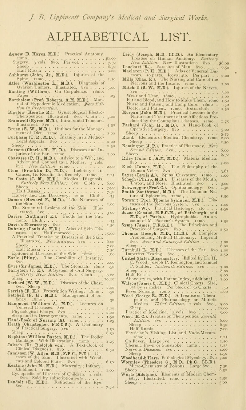 J. B. Lippi)icott Companys JMcdical and S/i/xhd/ Iloj-Z^'s. ALPHABETICAL LIST. Agnew (D. Hayes, M.D.)- Practical Anatomy. i-'mo <,2.oo Surgery. 3 vols. 8vo. Per vol 7.50 Sheep S.50 Half Russia 9.00 Ashhurst (John, Jr., M.S.). Injuries of ilie Spine. i->nio 1.50 Atlee (Washing:ton 1., M.I).). Diagnosis of (tvarian Tumors. Illustrated. 8vo .... 5.00 Banting ^Wi^iam). On Corpulence. i8mo. 1'^'lH.r 05 Bartholow (Prof. Roberts, A.M, M.D.). Man- ual of Hypodermic Medication. ]>lexv Jidi- ticn ill }'r,pii)atioit. Bigelow iHoratio R.). Gyna;cological Electro- Therapeutics. Illustrated. 8vo. Cloth . . 3.00 Bramwell (Byron, M.D.). Intracranial Tumours. lllusir.ited. Svo 4-5° Bruen (E. W., M.D.). Outlines for the Manage- ment of L)iet. i2mo i.oo Buckham (.T. R., M.D.). Insanity in its Medico- Legal Aspects. Svo 2.00 Sheep 2.50 Burnett (Charles H., M. D.). Diseases and In- juries of the Ear. lamo . .' i.oo Chavasse (P. H., M.D.). Advice to a Wife, and Advice and Counsel to a Mother. 3 vols. in 1. Neio Edition ismo 2.00 Clurn^ (Franklin D., M.D.). Inebriety : Its Causes, Its Results, Its Remedy. i2mo . . 1.25 Da Costa (J. M., M.D.), Medical Diagnosis. Entirely New Editioti. Svo. Cloth . . 6.00 Sheep 7.00 Halt Russia 7.50 Harvey and His Discovery. i2mo. Cloth . .75 Damon (Howard F., M.D.). The Neuroses of the Skin. Svo 2.00 The Structural Lesions of the Skin. Illus- trated. Svo 3 00 Davies (Nathaniel E.). Foods for the Fat. umo. Cloth 75 Davis's Microscopy, Svo 2.50 Duhringr (Louis A., M.D.). Atlas of Skin Dis- eases. 4to. Half morocco 25.00 A Practical Treatise on Diseases of the Skin. Illustrated. New Edition. Svo .... 6.00 Sheep 7.00 Half Russia 7.50 Epitome of Diseases of the Skin. iSmo ... .60 Earle (Pliny). The Curability of Insanity. Svo 2,00 Eyre (Sir James, M.D.). The Stomach. i6mo .50 Garretson (J. E,). A System of Oral Surgery. Entirely New Edition. Svo. Cloth . . . 9.00 Sheep 10.00 Gerhard (W. W., M.D.). Diseases of the Chest. Svo. Sheep 2.00 Gerrish (F. H.) Prescription Writing. i8mo . .50 Getchell (F. H.. M.D.). Management of In- fancy. iSmo 30 Hammond (William A., M.D.). Lectures on Venereal Diseases. Svo 2.00 Physiological Essays. Svo 2.00 Sleep and its Derangements. i2mo . . . . 1.50 Hand-Book of Nursing-(A). i2mo 1.25 Heath (Christopher, F.R.C.S.). A Dictionary of Practical Surgery. Svo 7.50 Slieep 8.50 Hopkins (William Barton, M.D.). The Roller Bandage. With Illustrations. i2mo . . . 1.25 Jaksch (Dr. Rudolph von). A Text-Book of Clinical Diagnosis. Svo 6.50 Jaraipson (W. Allen, M.D,, F.P.C., P.E.). Dis- eases of the Skin. Illustrated with Wood- cuts and Colored Plates. Svo 6.50 Keating f John M., M.D.). Maternity ; Infancy ; Childhood. i2mo i.oo Cyclcipa;di.a of Diseases of Children. 4 vols. Svo. Sold by subscription only tandolt (E., M.D.). Refraction of the Eye. Svo Leidy (Joseph, M.D.. LL.D.), An Elementarj' 'Treatise on Human .Anatomy. Entirely New Edition. New Illustrations. Svo . . §6.00 leuckart (R.). Parasites of Man. Svo. . . . 6.50 Maclaren (P. H., M.D.). Atlas of Venereal Dis- eases. 10 parts. Royal 410. Per part . . 2.00 Mills (Chas, K.). The Nursing and Care of the Nervous and the Insane. i2mo i.oo Mitchell (S, W,, M.D,), Injuries of the Nerves. Svo 3.00 Wear and Tear. i6mo 1.00 Fat and Blood, and How to Make Them. i6mo 1.50 Nurse and Patient, and Camp Cure. iSmo . .50 Doctor and Patient. i2mo. E.\tra cloth . 1.50 Morgan (John, M.D.), Practical Lessons in the Nature and I'reatmcnt of the Aflfections Pro- duced by the Contagious Diseases. i2nio . 1.75 Packard (John H., M,D.). A Hand-Book of Operative Surgery. Svo 5.00 Sheep 5.7s Rand. Elements of Medical Chemistry. i2nio 2.00 Sheep 2.50 Remington (J. P.). Practice of Pharmacy. New Second Edition. Svo 6.00 Sheep 6.50 Riley (John C, A,M, M,D,). Materia Medica. Svo 3.00 Rush (James, M.D.). The Philosophy of the Human Voice. Svo 3.65 Sayre (Lewis A.). Spinal Curvature. i2mo . 4.00 Schech (Philip, M.D.), Diseases of the Mouth, Throat, and Nose. Illustrated. Svo . . 3.00 Schweigger (Prof. C). Ophthalmology. Svo . 4.50 Smith (Southwood, M.D.), 1'he Common Na- ture of Kpidemics. i2mo 1.50 Stewart (Prof. Thomas Grainger, M,D.). Dis- eases of the Nervous System. Svo .... 4.00 Stirling (W.). Practical Histology. 4to . . . 4.50 Suzor (Renaud, M.B.C.M., of Edinburgh, and M.D., of Paris.). Hydrophobia. An ac- count of M. Pasteur's System. i2mo . . . 1.50 Syme (James, F.R.S.E,), The Principles and Practice of Surgery. Svo 2.50 Thomas (Joseph, M.D,, LL,D,), A Complete Pronouncing Medical Dictionary. Imperial Svo. New and E7ilarged Edition .... 5.00 Sheep 6.00 Turnbull (L., M.D.I, Diseases of the Ear. Svo 4.00 Imperfect Hearing. Svo 2.50 United States Dispensatory. Edited by Dr. H. C. Wood, Joseph P. Remington, and Samuel P. Sadtler. Sixteentli Edition. Svo . . . 7.00 Sheep S.oo Half Russia 9.00 Above styles, with Patent Index, additional . i.oo Wilson (James C, M.D.). Clinical Charts. Size, S^^ by II inches. Per block of 50 Charts . .50 Fever Nursing. i2mo i.oo Wood (George B., M.D.). A Treatise on Thera- peutics and Pharmacology or INIateria Medica. Third Edition. 2 vols. Svo . 9.00 Sheep 10.00 Practice of Medicine. 2 vols. Svo .... 5.00 Wood(H, C). Treatise on Therapeutics. Se7'ent/t Edition. Svo 6.00 Sheep 6 50 Half Russia 7.00 Physician's Visiting List and Vade-I\Iecum. i6mo 1.25 On Fever. Large Svo 2.50 Thermic Fever or Sunstroke. i2mo 1.25 Nervous Diseases. Svo 4.00 Sheep 4.50 Woodhead & Hare. Pathological Mycology. Svo 3.00 Wormley (Theodore G„ M.D,, Ph.G., LL.D.), Micro-Chemistry of Poisons. Large Svo . . 7.50 Sheep S.50 Wurtz (Adolphe). Elements of Modern Chem- istry. Illustrated. i2mo 2.5° Sheep 3.00 7.50