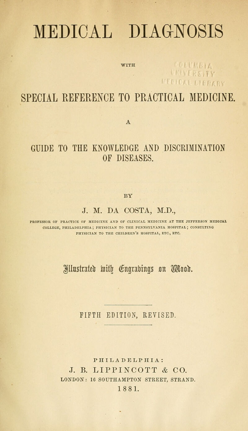 MEDICAL DIAGNOSIS SPECIAL REFERENCE TO PRACTICAL MEDICINE. GUIDE TO THE KNOWLEDGE AND DISCRIMINATION OF DISEASES. BY J. M. DA COSTA, M.D., PROFESSOR OF PRACTICE OF MEDICINE AND OF CLINICAL MEDICINE AT THE JEFFERSON MEDICAL COLLEGE, PHILADELPHIA ; PHYSICIAN TO THE PENNSYLVANIA HOSPITAL ; CONSULTING PHY'SICIAN TO THE CHILDREN'S HOSPITAL, ETC., ETC. illustrate foitft dfagrabinp flit Mofllr. FIFTH EDITION, REVISED. PHILADELPHIA : J. B. LIPPINCOTT & CO. LONDON: 16 SOUTHAMPTON STREET, STRAND. 1881.