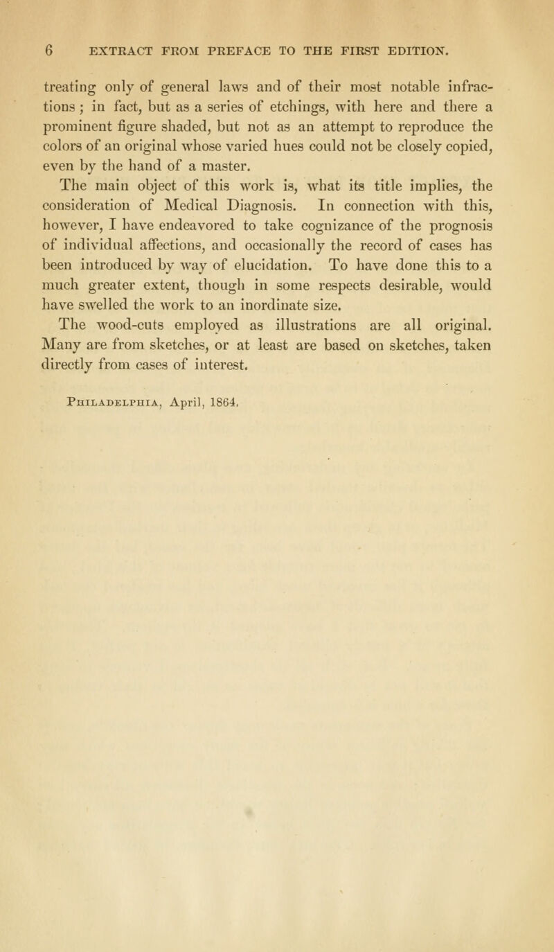 treating only of general laws and of their most notable infrac- tions ; in fact, but as a series of etchings, with here and there a prominent figure shaded, but not as an attempt to reproduce the colors of an original whose varied hues could not be closely copied, even by the hand of a master. The main object of this work is, what its title implies, the consideration of Medical Diagnosis. In connection with this, however, I have endeavored to take cognizance of the prognosis of individual affections, and occasionally the record of cases has been introduced by way of elucidation. To have done this to a much greater extent, though in some respects desirable, would have swelled the work to an inordinate size. The wood-cuts employed as illustrations are all original. Many are from sketches, or at least are based on sketches, taken directly from cases of interest. Philadelphia, April, 1864.