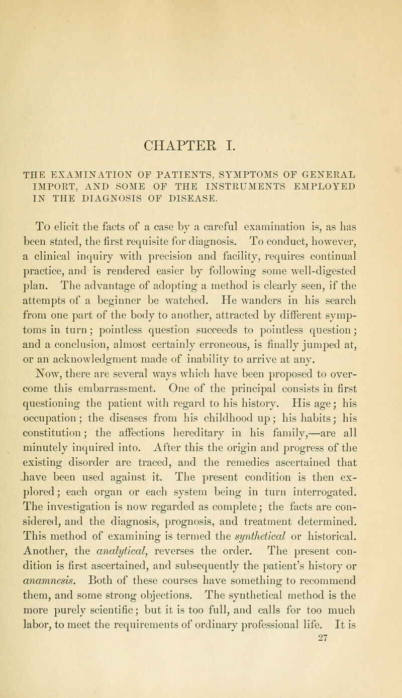 CHAPTEE I. THE EXAMINATION OF PATIENTS, SYMPTOMS OP GENEEAL IMPOET, AND SOME OP THE INSTEUMENTS EMPLOYED IN THE DIAGNOSIS OP DISEASE. To elicit the facts of a case by a careful examination is, as lias been stated, the first requisite for diagnosis. To conduct, however, a clinical inquiry with precision and facility, requires continual practice, and is rendered easier by following some well-digested plan. The advantage of adopting a method is clearly seen, if the attempts of a beginner be watched. He wanders in his search from one part of the body to another, attracted by different symp- toms in turn; pointless question succeeds to pointless question; and a conclusion, almost certainly erroneous, is finally jumped at, or an acknowledgment made of inability to arrive at any. Now, there are several ways which have been proposed to over- come this embarrassment. One of the principal consists in first questioning the patient with regard to his history. His age; his occupation; the diseases from his childhood up; his habits; his constitution; the affections hereditary in his family,—are all minutely inquired into. After this the origin and progress of the existing disorder are traced, and the remedies ascertained that .have been used against it. The present condition is then ex- plored; each organ or each system being in turn interrogated. The investigation is now regarded as complete; the facts are con- sidered, and the diagnosis, prognosis, and treatment determined. This method of examining is termed the synthetical or historical. Another, the analytical, reverses the order. The present con- dition is first ascertained, and subsequently the patient's history or anamnesis. Both of these courses have something to recommend them, and some strong objections. The synthetical method is the more purely scientific; but it is too full, and calls for too much labor, to meet the requirements of ordinary professional life. It is