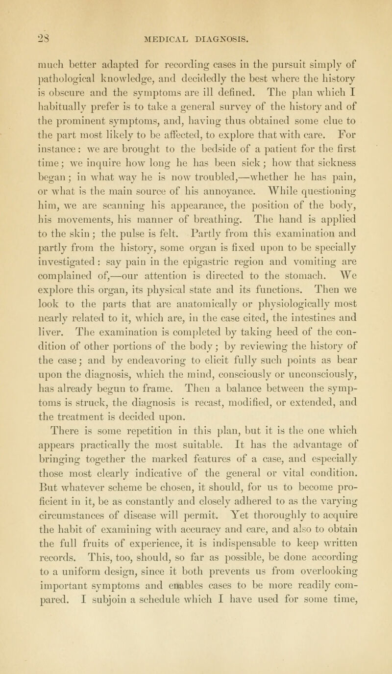 much better adapted for recording cases in the pursuit simply of pathological knowledge, and decidedly the best where the history is obscure and the symptoms are ill defined. The plan which I habitually prefer is to take a general survey of the history and of the prominent symptoms, and, having thus obtained some clue to the part most likely to be affected, to explore that with care. For instance: we are brought to the bedside of a patient for the first time; we inquire how long he has been sick; how that sickness began; in what way he is now troubled,—whether he has pain, or what is the main source of his annoyance. While questioning him, we are scanning his appearance, the position of the body, his movements, his manner of breathing. The hand is applied to the skin; the pulse is felt. Partly from this examination and partly from the history, some organ is fixed upon to be specially investigated : say pain in the epigastric region and vomiting are complained of,—our attention is directed to the stomach. We explore this organ, its physical state and its functions. Then we look to the parts that are anatomically or physiologically most nearly related to it, which are, in the case cited, the intestines and liver. The examination is completed by taking heed of the con- dition of other portions of the body; by reviewing the history of the case; and by endeavoring to elicit fully such points as bear upon the diagnosis, which the mind, consciously or unconsciously, has already begun to frame. Then a balance between the symp- toms is struck, the diagnosis is recast, modified, or extended, and the treatment is decided upon. There is some repetition in this plan, but it is the one which appears practically the most suitable. It has the advantage of bringing together the marked features of a case, and especially those most clearly indicative of the general or vital condition. But whatever scheme be chosen, it should, for us to become pro- ficient in it, be as constantly and closely adhered to as the varying circumstances of disease will permit. Yet thoroughly to acquire the habit of examining with accuracy and care, and also to obtain the full fruits of experience, it is indispensable to keep written records. This, too, should, so far as possible, be done according to a uniform design, since it both prevents us from overlooking important symptoms and enables cases to be more readily com-