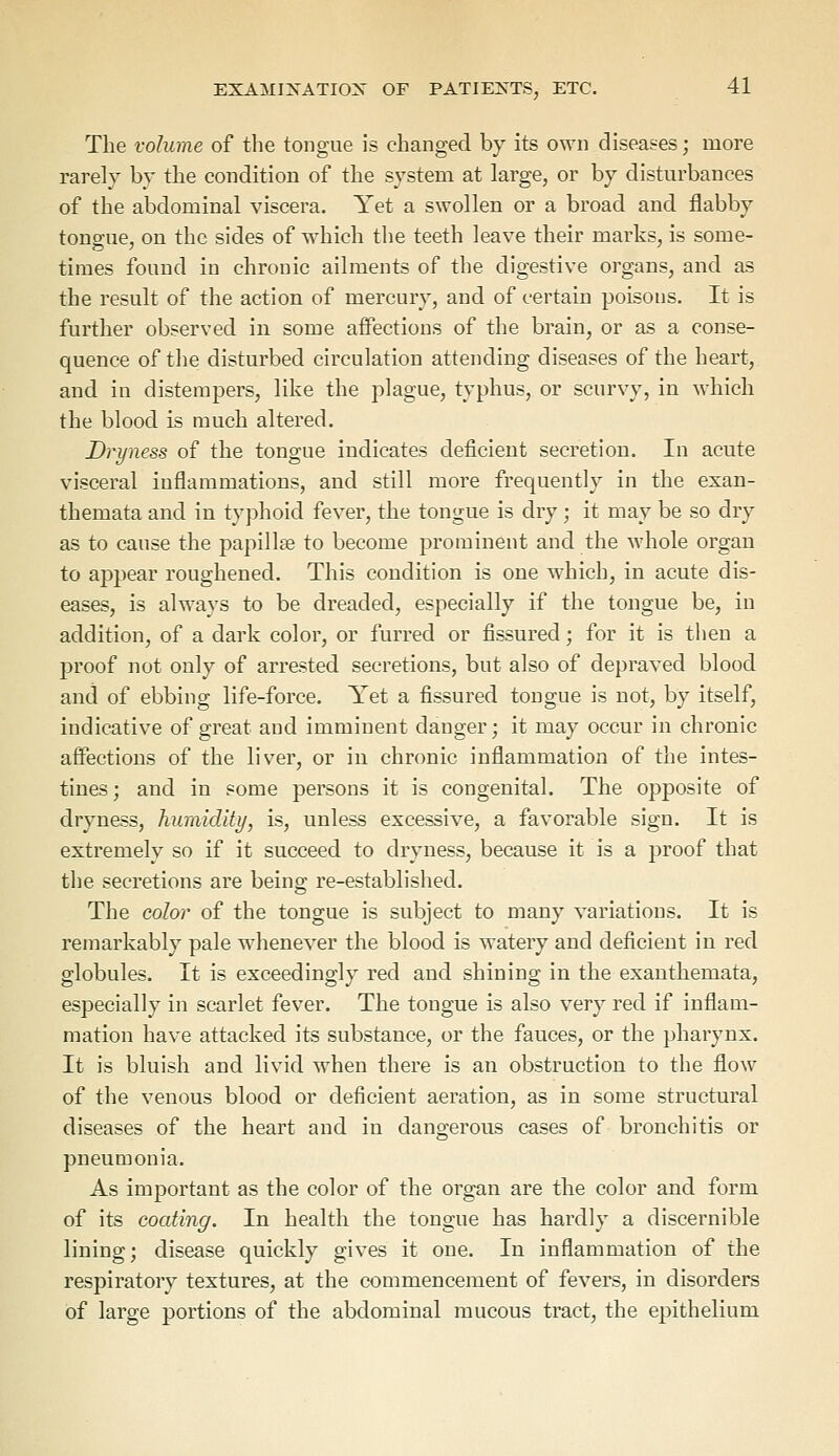 The volume of the tongue is changed by its own diseases; more rarely by the condition of the system at large, or by disturbances of the abdominal viscera. Yet a swollen or a broad and flabby tongue, on the sides of which the teeth leave their marks, is some- times found in chronic ailments of the digestive organs, and as the result of the action of mercury, and of certain poisons. It is further observed in some affections of the brain, or as a conse- quence of the disturbed circulation attending diseases of the heart, and in distempers, like the plague, typhus, or scurvy, in which the blood is much altered. Dryness of the tongue indicates deficient secretion. In acute visceral inflammations, and still more frequently in the exan- themata and in typhoid fever, the tongue is dry ; it may be so dry as to cause the papillae to become prominent and the whole organ to appear roughened. This condition is one which, in acute dis- eases, is always to be dreaded, especially if the tongue be, in addition, of a dark color, or furred or fissured; for it is then a proof not only of arrested secretions, but also of depraved blood and of ebbing life-force. Yet a fissured tongue is not, by itself, indicative of great and imminent danger; it may occur in chronic affections of the liver, or in chronic inflammation of the intes- tines; and in some persons it is congenital. The opposite of dryness, humidity, is, unless excessive, a favorable sign. It is extremely so if it succeed to dryness, because it is a proof that the secretions are being re-established. The color of the tongue is subject to many variations. It is remarkably pale whenever the blood is watery and deficient in red globules. It is exceedingly red and shining in the exanthemata, especially in scarlet fever. The tongue is also very red if inflam- mation have attacked its substance, or the fauces, or the pharynx. It is bluish and livid when there is an obstruction to the flow of the venous blood or deficient aeration, as in some structural diseases of the heart and in dangerous cases of bronchitis or pneumonia. As important as the color of the organ are the color and form of its coating. In health the tongue has hardly a discernible lining; disease quickly gives it one. In inflammation of the respiratory textures, at the commencement of fevers, in disorders of large portions of the abdominal mucous tract, the epithelium