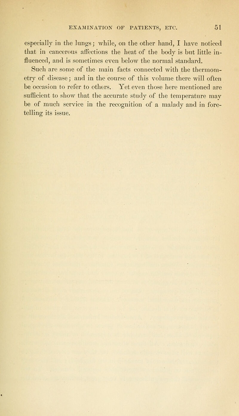 especially in the lungs; while, on the other hand, I have noticed that in cancerous affections the heat of the body is but little in- fluenced, and is sometimes even below the normal standard. Such are some of the main facts connected with the thermom- etry of disease; and in the course of this volume there will often be occasion to refer to others. Yet even those here mentioned are sufficient to show that the accurate study of the temperature may be of much service in the recognition of a malady and in fore- telling; its issue.