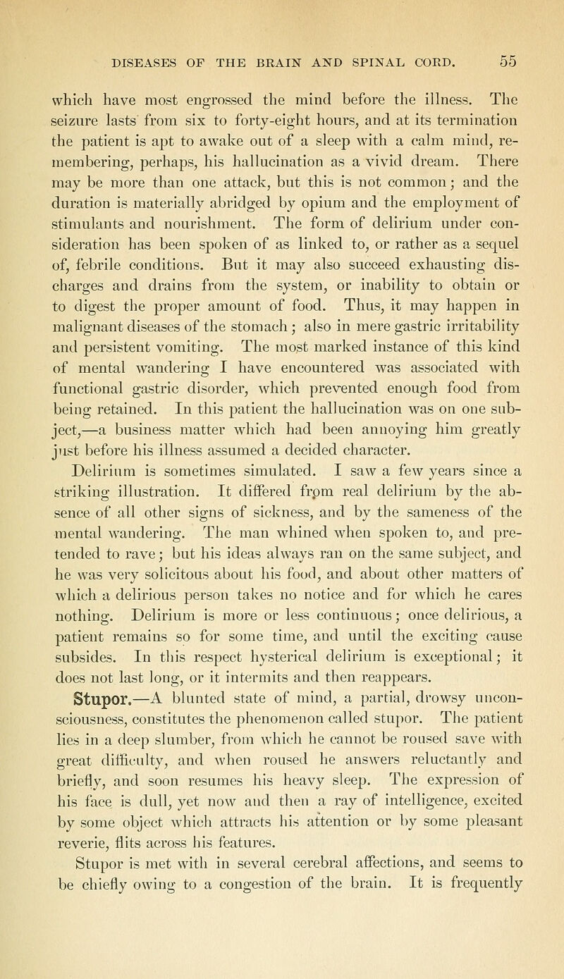 which have most engrossed the mind before the illness. The seizure lasts from six to forty-eight hours, and at its termination the patient is apt to awake out of a sleep with a calm mind, re- membering, perhaps, his hallucination as a vivid dream. There may be more than one attack, but this is not common; and the duration is materially abridged by opium and the employment of stimulants and nourishment. The form of delirium under con- sideration has been spoken of as linked to, or rather as a sequel of, febrile conditions. But it may also succeed exhausting dis- charges and drains from the system, or inability to obtain or to digest the proper amount of food. Thus, it may happen in malignant diseases of the stomach; also in mere gastric irritability and persistent vomiting. The most marked instance of this kind of mental wandering I have encountered was associated with functional gastric disorder, which prevented enough food from being retained. In this patient the hallucination was on one sub- ject,—a business matter which had been annoying him greatly just before his illness assumed a decided character. Delirium is sometimes simulated. I saw a few years since a striking illustration. It differed frpm real delirium by the ab- sence of all other signs of sickness, and by the sameness of the mental wandering. The man whined when spoken to, and pre- tended to rave; but his ideas always ran on the same subject, and he was very solicitous about his food, and about other matters of which a delirious person takes no notice and for which he cares nothing. Delirium is more or less continuous; once delirious, a patient remains so for some time, and until the exciting cause subsides. In this respect hysterical delirium is exceptional; it does not last long, or it intermits and then reappears. Stupor.—A blunted state of mind, a partial, drowsy uncon- sciousness, constitutes the phenomenon called stupor. The patient lies in a deep slumber, from which he cannot be roused save with great difficulty, and when roused he answers reluctantly and briefly, and soon resumes his heavy sleep. The expression of his face is dull, yet now and then a ray of intelligence, excited by some object which attracts his attention or by some pleasant reverie, flits across his features. Stupor is met with in several cerebral affections, and seems to be chiefly owing to a congestion of the brain. It is frequently