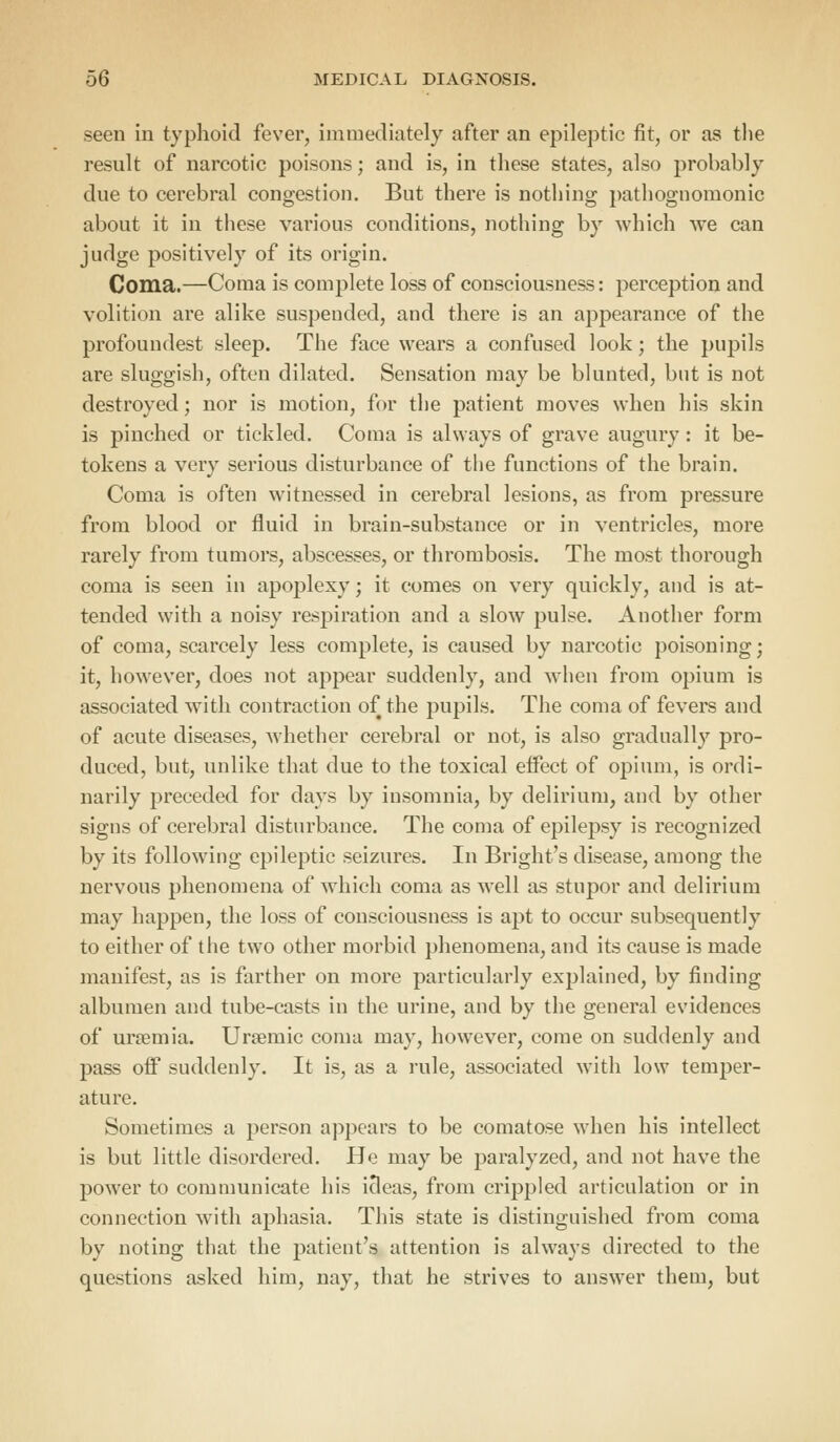 seen in typhoid fever, immediately after an epileptic fit, or as the result of narcotic poisons; and is, in these states, also probably due to cerebral congestion. But there is nothing pathognomonic about it in these various conditions, nothing by which we can judge positively of its origin. Coma.—Coma is complete loss of consciousness: perception and volition are alike suspended, and there is an appearance of the profoundest sleep. The face wears a confused look; the pupils are sluggish, often dilated. Sensation may be blunted, but is not destroyed; nor is motion, for the patient moves when his skin is pinched or tickled. Coma is always of grave augury: it be- tokens a very serious disturbance of the functions of the brain. Coma is often witnessed in cerebral lesions, as from pressure from blood or fluid in brain-substance or in ventricles, more rarely from tumors, abscesses, or thrombosis. The most thorough coma is seen in apoplexy; it comes on very quickly, and is at- tended with a noisy respiration and a slow pulse. Another form of coma, scarcely less complete, is caused by narcotic poisoning; it, however, does not appear suddenly, and when from opium is associated with contraction of the pupils. The coma of fevers and of acute diseases, whether cerebral or not, is also gradually pro- duced, but, unlike that due to the toxical effect of opium, is ordi- narily preceded for days by insomnia, by delirium, and by other signs of cerebral disturbance. The coma of epilepsy is recognized by its following epileptic seizures. In Bright's disease, among the nervous phenomena of which coma as well as stupor and delirium may happen, the loss of consciousness is apt to occur subsequently to either of the two other morbid phenomena, and its cause is made manifest, as is farther on more particularly explained, by finding albumen and tube-casts in the urine, and by the general evidences of uraemia. Ursemic coma may, however, come on suddenly and pass off suddenly. It is, as a rule, associated with low temper- ature. Sometimes a person appears to be comatose when his intellect is but little disordered. He may be paralyzed, and not have the power to communicate his ideas, from crippled articulation or in connection with aphasia. This state is distinguished from coma by noting that the patient's attention is always directed to the questions asked him, nay, that he strives to answer them, but