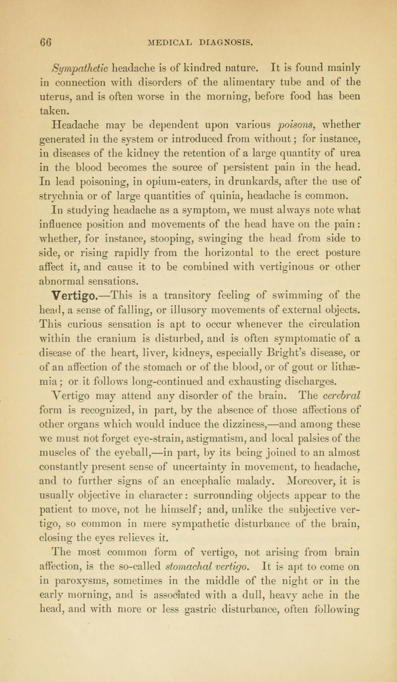 Sympathetic headache is of kindred nature. It is found mainly in connection with disorders of the alimentary tube and of the uterus, and is often worse in the morning, before food has been taken. Headache may be dependent upon various j>°^S01ls) whether generated in the system or introduced from without; for instance, in diseases of the kidney the retention of a large quantity of urea in the blood becomes the source of persistent pain in the head. In lead poisoning, in opium-eaters, in drunkards, after the use of strychnia or of large quantities of quinia, headache is common. In studying headache as a symptom, we must always note what influence position and movements of the head have on the pain: whether, for instance, stooping, swinging the head from side to side, or rising rapidly from the horizontal to the erect posture affect it, and cause it to be combined with vertiginous or other abnormal sensations. Vertigo.—This is a transitory feeling of swimming of the head, a sense of falling, or illusory movements of external objects. This curious sensation is apt to occur whenever the circulation within the cranium is disturbed, and is often symptomatic of a disease of the heart, liver, kidneys, especially Bright's disease, or of an affection of the stomach or of the blood, or of gout or lithse- mia; or it follows long-continued and exhausting discharges. Vertigo may attend any disorder of the brain. The cerebral form is recognized, in part, by the absence of those affections of other organs which would induce the dizziness,—and among these Ave must not forget eye-strain, astigmatism, and local palsies of the muscles of the eyeball,—in part, by its being joined to an almost constantly present sense of uncertainty in movement, to headache, and to further signs of an encephalic malady. Moreover, it is usually objective in character: surrounding objects appear to the patient to move, not he himself; and, unlike the subjective ver- tigo, so common in mere sympathetic disturbance of the brain, closing the eyes relieves it. The most common form of vertigo, not arising from brain affection, is the so-called stomachal vertigo. It is apt to come on in paroxysms, sometimes in the middle of the night or in the early morning, and is associated with a dull, heavy ache in the head, and with more or less gastric disturbance, often following
