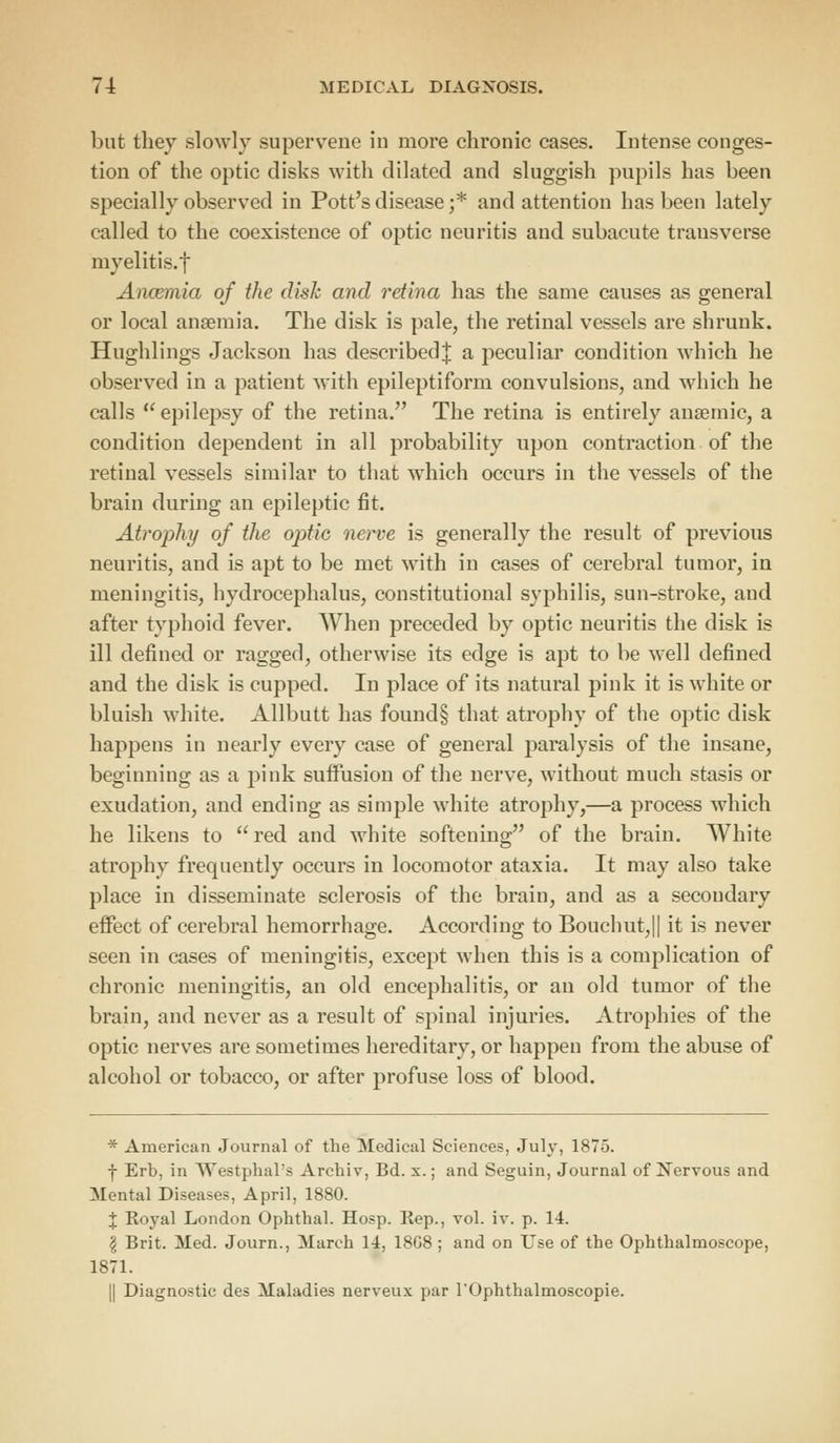 but they slowly supervene in more chronic cases. Intense conges- tion of the optic disks with dilated and sluggish pupils has been specially observed in Pott's disease ;* and attention has been lately called to the coexistence of optic neuritis and subacute transverse myelitis, f Anosmia of the disk and retina has the same causes as general or local anaemia. The disk is pale, the retinal vessels are shrunk. Hughlings Jackson has described^ a peculiar condition which he observed in a patient with epileptiform convulsions, and which he calls  epilepsy of the retina. The retina is entirely anaemic, a condition dependent in all probability upon contraction of the retinal vessels similar to that which occurs in the vessels of the brain during an epileptic fit. Atrophy of the optic nerve is generally the result of previous neuritis, and is apt to be met with in cases of cerebral tumor, in meningitis, hydrocephalus, constitutional syphilis, sun-stroke, aud after typhoid fever. When preceded by optic neuritis the disk is ill defined or ragged, otherwise its edge is apt to be well defined and the disk is cupped. In place of its natural pink it is white or bluish white. Allbutt has found§ that atrophy of the optic disk happens in nearly every case of general paralysis of the insane, beginning as a pink suffusion of the nerve, without much stasis or exudation, and ending as simple white atrophy,—a process which he likens to red and white softening of the brain. White atrophy frequently occurs in locomotor ataxia. It may also take place in disseminate sclerosis of the brain, and as a secondary effect of cerebral hemorrhage. According to Bouchut,|| it is never seen in cases of meningitis, except when this is a complication of chronic meningitis, an old encephalitis, or an old tumor of the brain, and never as a result of spinal injuries. Atrophies of the optic nerves are sometimes hereditary, or happen from the abuse of alcohol or tobacco, or after profuse loss of blood. * American Journal of the Medical Sciences, July, 1875. f Erb, in Westphal's Archiv, Bd. x.; and Seguin, Journal of Nervous and Mental Diseases, April, 1880. X Royal London Ophthal. Hosp. Rep., vol. iv. p. 14. § Brit. Med. Journ., March 14, 18G8 ; and on LTse of the Ophthalmoscope, 1871. || Diagnostic des Maladies nerveux par l'Ophthalmoscopie.