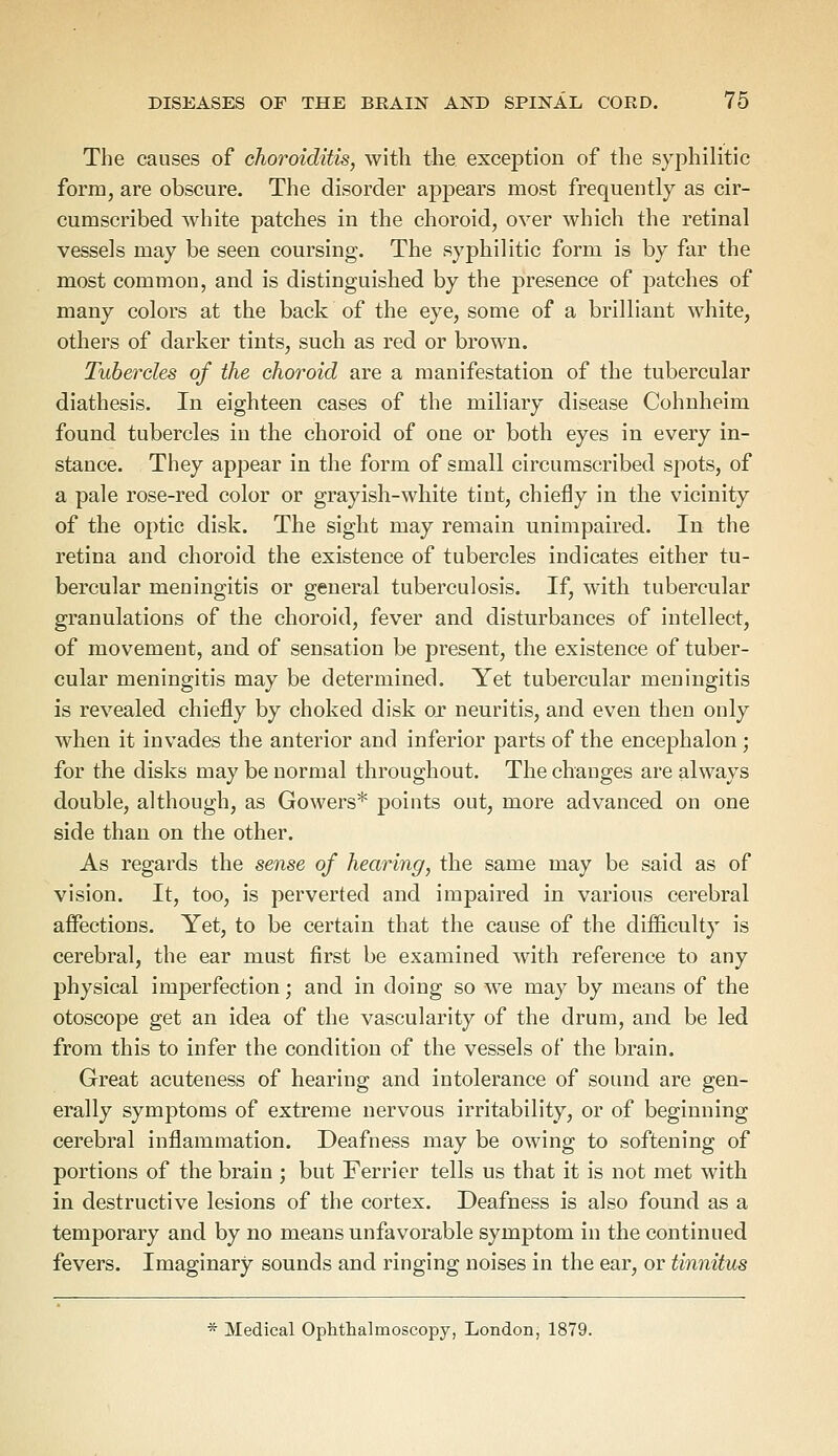 The causes of choroiditis, with the exception of the syphilitic form, are obscure. The disorder appears most frequently as cir- cumscribed white patches in the choroid, over which the retinal vessels may be seen coursing. The syphilitic form is by far the most common, and is distinguished by the presence of patches of many colors at the back of the eye, some of a brilliant white, others of darker tints, such as red or brown. Tubercles of the choroid are a manifestation of the tubercular diathesis. In eighteen cases of the miliary disease Cohnheim found tubercles in the choroid of one or both eyes in every in- stance. They appear in the form of small circumscribed spots, of a pale rose-red color or grayish-white tint, chiefly in the vicinity of the optic disk. The sight may remain unimpaired. In the retina and choroid the existence of tubercles indicates either tu- bercular meningitis or general tuberculosis. If, with tubercular granulations of the choroid, fever and disturbances of intellect, of movement, and of sensation be present, the existence of tuber- cular meningitis may be determined. Yet tubercular meningitis is revealed chiefly by choked disk or neuritis, and even then only when it invades the anterior and inferior parts of the encephalon ; for the disks may be normal throughout. The changes are always double, although, as Gowers* points out, more advanced on one side than on the other. As regards the sense of hearing, the same may be said as of vision. It, too, is perverted and impaired in various cerebral affections. Yet, to be certain that the cause of the difficulty is cerebral, the ear must first be examined with reference to any physical imperfection; and in doing so we may by means of the otoscope get an idea of the vascularity of the drum, and be led from this to infer the condition of the vessels of the brain. Great acuteness of hearing and intolerance of sound are gen- erally symptoms of extreme nervous irritability, or of beginning cerebral inflammation. Deafness may be owing to softening of portions of the brain ; but Ferrier tells us that it is not met with in destructive lesions of the cortex. Deafness is also found as a temporary and by no means unfavorable symptom in the continued fevers. Imaginary sounds and ringing noises in the ear, or tinnitus * Medical Ophthalmoscopy, London, 1879.