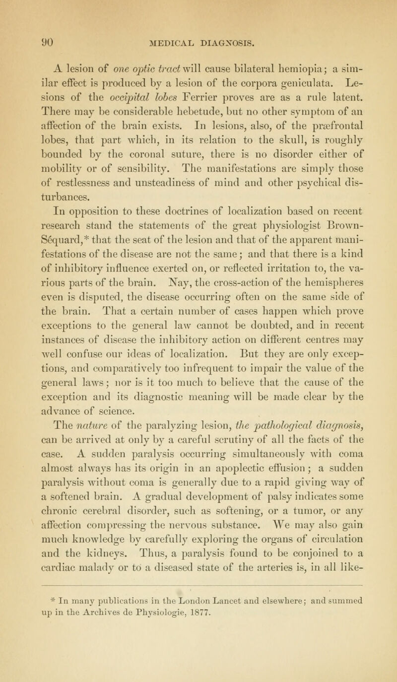 A lesion of one optic tract will cause bilateral hemiopia; a sim- ilar effect is produced by a lesion of the corpora geniculata. Le- sions of the occipital lobes Ferrier proves are as a rule latent. There may be considerable hebetude, but no other symptom of an affection of the brain exists. In lesions, also, of the prefrontal lobes, that part which, in its relation to the skull, is roughly bounded by the coronal suture, there is no disorder either of mobility or of sensibility. The manifestations are simply those of restlessness and unsteadiness of mind and other psychical dis- turbances. In opposition to these doctrines of localization based on recent research stand the statements of the great physiologist Brown- Sequard,* that the seat of the lesion and that of the apparent mani- festations of the disease are not the same; and that there is a kind of inhibitory influence exerted on, or reflected irritation to, the va- rious parts of the brain. Nay, the cross-action of the hemispheres even is disputed, the disease occurring often on the same side of the brain. That a certain number of cases happen which prove exceptions to the general law cannot be doubted, and in recent instances of disease the inhibitory action on different centres may well confuse our ideas of localization. But they are only excep- tions, and comparatively too infrequent to impair the value of the general laws; nor is it too much to believe that the cause of the exception and its diagnostic meaning will be made clear by the advance of science. The nature of the paralyzing lesion, the pathological diagnosis, can be arrived at only by a careful scrutiny of all the facts of the case. A sudden paralysis occurring simultaneously with coma almost always has its origin in an apoplectic effusion; a sudden paralysis without coma is generally due to a rapid giving way of a softened brain. A gradual development of palsy indicates some chronic cerebral disorder, such as softening, or a tumor, or any affection compressing the nervous substance. We may also gain much knowledge by carefully exploring the organs of circulation and the kidneys. Thus, a paralysis found to be conjoined to a cardiac malady or to a diseased state of the arteries is, in all like- * In many publications in the London Lancet and elsewhere; and summed up in the Archives de Physiologie, 1877.