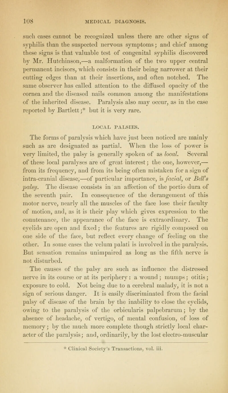 such cases cannot be recognized unless there are other signs of syphilis than the suspected nervous symptoms; and chief among these signs is that valuable test of congenital syphilis discovered liv Mr. Hutchinson,—a malformation of the two upper central permanent incisors, which consists in their being narrower at their cutting edges than at their insertions, and often notched. The same observer has called attention to the diffused opacity of the cornea and the diseased nails common among the manifestations of the inherited disease. Paralysis also may occur, as in the case reported by Bartlett j* but it is very rare. LOCAL PALSIES. The forms of paralysis which have just been noticed are mainly such as are designated as partial. When the loss of power is very limited, the palsy is generally spoken of as local. Several of these local paralyses are of great interest; the one, however,— from its frequency, and from its being often mistaken for a sign of intra-cranial disease,—of particular importance, is facial, or Bell's palsy. The disease consists in an affection of the portio dura of the seventh pair. In consequence of the derangement of this motor nerve, nearly all the muscles of the face lose their faculty of motion, and, as it is their play which gives expression to the countenance, the appearance of the face is extraordinary. The eyelids are open and fixed; the features are rigidly composed on one side of the face, but reflect everv change of feeling on the other. In some cases the velum palati is involved in the paralysis. But sensation remains unimpaired as long as the fifth nerve is not disturbed. The causes of the palsy are such as influence the distressed nerve in its course or at its periphery : a wound ; mumps; otitis ; exposure to cold. Not being due to a cerebral malady, it is not a sign of serious danger. It is easily discriminated from the facial palsy of disease of the brain by the inability to close the eyelids, owing to the paralysis of the orbicularis palpebrarum; by the absence of headache, of vertigo, of mental confusion, of loss of memory; by the much more complete though strictly local char- acter of the paralysis; and, ordinarily, by the lost electro-muscular * Clinical Society's Transactions, vol. iii.