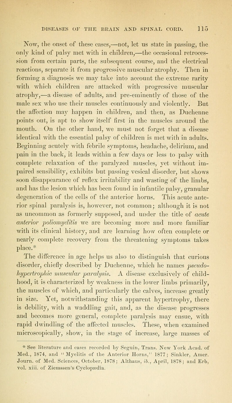 Now, the onset of these cases,—not, let us state in passing, the only kind of palsy met with in children,—the occasional retroces- sion from certain parts, the subsequent course, and the electrical reactions, separate it from progressive muscular atrophy. Then in forming a diagnosis we may take into account the extreme rarity with which children are attacked with progressive muscular atrophy,—a disease of adults, and pre-eminently of those of the male sex who use their muscles continuously and violently. But the affection may happen in children, and then, as Duchenne points out, is apt to show itself first in the muscles around the mouth. On the other hand, we must not forget that a disease identical with the essential palsy of children is met with in adults. Beginning acutely with febrile symptoms, headache, delirium, and pain in the back, it leads within a few days or less to palsy with complete relaxation of the paralyzed muscles, yet without im- paired sensibility, exhibits but passing vesical disorder, but shows soon disappearance of reflex irritability and wasting of the limbs, and has the lesion which has been found in infantile palsy, granular degeneration of the cells of the anterior horns. This acute ante- rior spinal paralysis is, however, not common; although it is not as uncommon as formerly supposed, and under the title of acute anterior poliomyelitis we are becoming more and more familiar with its clinical history, and are learning how often complete or nearly complete recovery from the threatening symptoms takes place.* The difference in age helps us also to distinguish that curious disorder, chiefly described by Duchenne, which he names pseudo- hypertrophic muscular paralysis. A disease exclusively of child- hood, it is characterized by weakness in the lower limbs primarily, the muscles of which, and particularly the calves, increase greatly in size. Yet, notwithstanding this apparent hypertrophy, there is debility, with a waddling gait, and, as the disease progresses and becomes more general, complete paralysis may ensue, with rapid dwindling of the affected muscles. These, when examined microscopically, show, in the stage of increase, large masses of * See literature and cases recorded by Seguin, Trans. New York Acad, of Med., 1874, and Myelitis of the Anterior Horns,'; 1877; Sinkler, Amer. Journ. of Med. Sciences, October, 1878; Althaus, ib., April, 1878; and Erb, vol. xiii. of Ziemssen's Cyclopaedia.