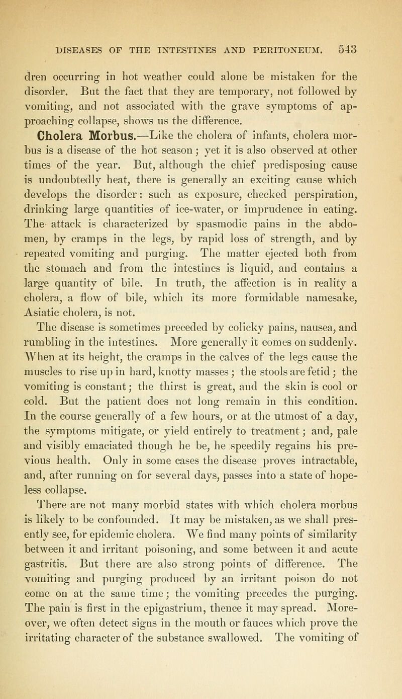 dren occurring in hot weather could alone be mistaken for the disorder. But the fact that they are temporary, not followed by vomiting, and not associated with the grave symptoms of ap- proaching collapse, shows us the difference. Cholera Morbus.—Like the cholera of infants, cholera mor- bus is a disease of the hot season; yet it is also observed at other times of the year. But, although the chief predisposing cause is undoubtedly heat, there is generally an exciting cause which develops the disorder: such as exposure, checked perspiration, drinking large quantities of ice-water, or imprudence in eating. The attack is characterized by spasmodic pains in the abdo- men, by cramps in the legs, by rapid loss of strength, and by repeated vomiting and purging. The matter ejected both from the stomach and from the intestines is liquid, and contains a large quantity of bile. In truth, the affection is in reality a cholera, a flow of bile, which its more formidable namesake, Asiatic cholera, is not. The disease is sometimes preceded by colicky pains, nausea, and rumbling in the intestines. More generally it comes on suddenly. When at its height, the cramps in the calves of the legs cause the muscles to rise up in hard, knotty masses; the stools are fetid ; the vomiting is constant; the thirst is great, and the skin is cool or cold. But the patient does not long remain in this condition. In the course generally of a few hours, or at the utmost of a day, the symptoms mitigate, or yield entirely to treatment; and, pale and visibly emaciated though he be, he speedily regains his pre- vious health. Only in some cases the disease proves intractable, and, after running on for several days, passes into a state of hope- less collapse. There are not many morbid states with which cholera morbus is likely to be confounded. It may be mistaken, as we shall pres- ently see, for epidemic cholera. We find many points of similarity between it and irritant poisoning, and some between it and acute gastritis. But there are also strong points of difference. The vomiting and purging produced by an irritant poison do not come on at the same time; the vomiting precedes the purging. The pain is first in the epigastrium, thence it may spread. More- over, we often detect signs in the mouth or fauces which prove the irritating character of the substance swallowed. The vomiting of