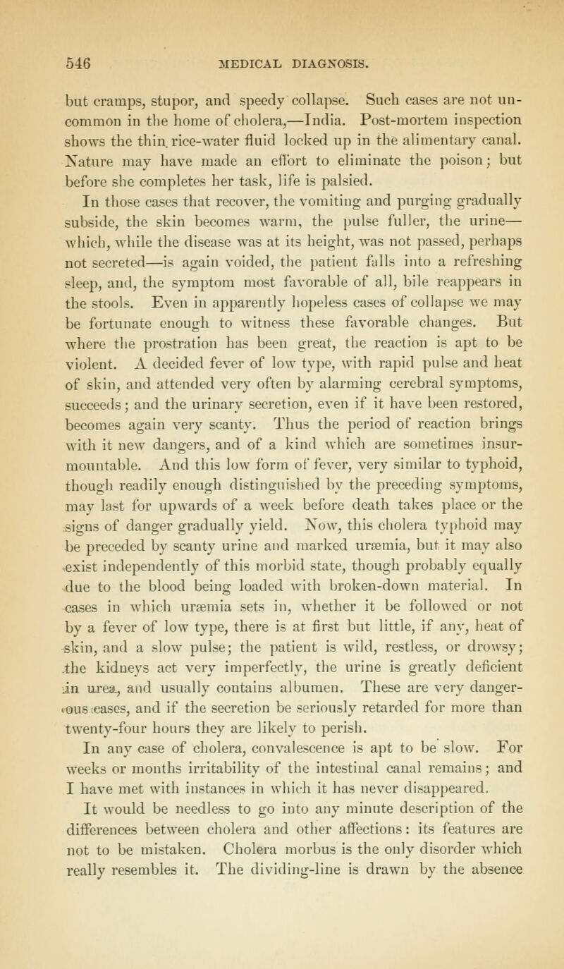 but cramps, stupor, and speedycollapse. Such cases are not un- common in the home of cholera,—India. Post-mortem inspection shows the thin rice-water fluid locked up in the alimentary canal. Nature may have made an effort to eliminate the poison; but before she completes her task, life is palsied. In those cases that recover, the vomiting and purging gradually subside, the skin becomes warm, the pulse fuller, the urine— which, while the disease was at its height, was not passed, perhaps not secreted—is again voided, the patient falls into a refreshing sleep, and, the symptom most favorable of all, bile reappears in the stools. Even in apparently hopeless cases of collapse we may be fortunate enough to witness these favorable changes. But where the prostration has been great, the reaction is apt to be violent. A decided fever of low type, with rapid pulse and heat of skin, and attended very often by alarming cerebral symptoms, succeeds; and the urinary secretion, even if it have been restored, becomes again very scanty. Thus the period of reaction brings with it new dangers, and of a kind which are sometimes insur- mountable. And this low form of fever, very similar to typhoid, though readily enough distinguished by the preceding symptoms, may last for upwards of a week before death takes place or the signs of danger gradually yield. Now, this cholera typhoid may be preceded by scanty urine and marked uraemia, but it may also ■exist independently of this morbid state, though probably equally due to the blood being loaded with broken-down material. In cases in which uraemia sets in, whether it be followed or not by a fever of low type, there is at first but little, if any, heat of skin, and a slow pulse; the patient is wild, restless, or drowsy; .the kidneys act very imperfectly, the urine is greatly deficient in urea, and usually contains albumen. These are very danger- ous eases, and if the secretion be seriously retarded for more than twenty-four hours they are likely to perish. In any case of cholera, convalescence is apt to be slow. For weeks or months irritability of the intestinal canal remains; and I have met with instances in which it has never disappeared. It would be needless to go into any minute description of the differences between cholera and other affections: its features are not to be mistaken. Cholera morbus is the only disorder which really resembles it. The dividing-line is drawn by the absence