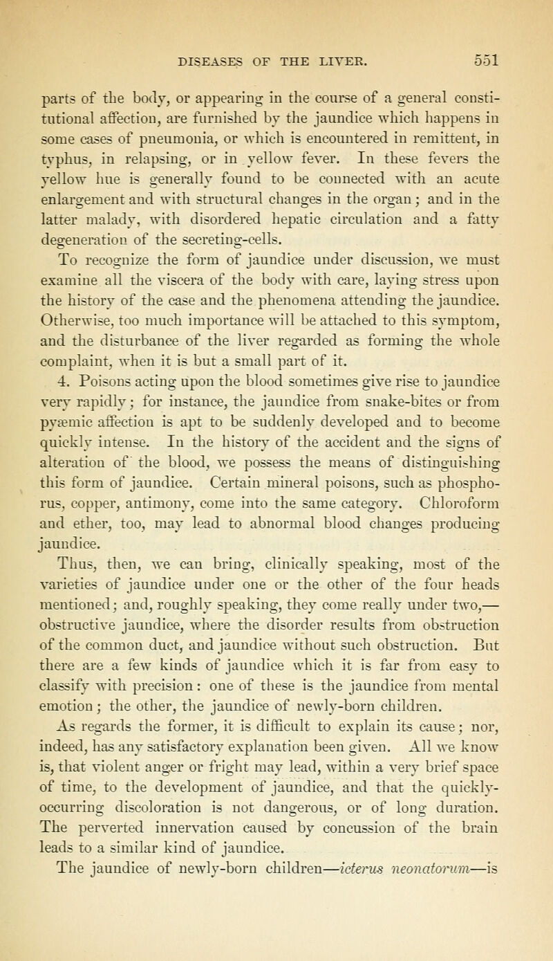 parts of the body, or appearing in the course of a general consti- tutional affection, are furnished by the jaundice which happens in some cases of pneumonia, or which is encountered in remittent, in typhus, in relapsing, or in yellow fever. In these fevers the vellow hue is generally found to be connected with an acute enlargement and with structural changes in the organ; and in the latter malady, with disordered hepatic circulation and a fatty degeneration of the secreting-cells. To recognize the form of jaundice under discussion, we must examine all the viscera of the body with care, laying stress upon the history of the case and the phenomena attending the jaundice. Otherwise, too much importance will be attached to this symptom, and the disturbance of the liver regarded as forming; the whole complaint, when it is but a small part of it. 4. Poisons acting upon the blood sometimes give rise to jaundice very rapidly; for instance, the jaundice from snake-bites or from pytemie affection is apt to be suddenly developed and to become quickly intense. In the history of the accident and the signs of alteration of the blood, we possess the means of distinguishing this form of jaundice. Certain mineral poisons, such as phospho- rus, copper, antimony, come into the same category. Chloroform and ether, too, may lead to abnormal blood changes producing jaundice. Thus, then, we can bring, clinically speaking, most of the varieties of jaundice under one or the other of the four heads mentioned; and, roughly speaking, they come really under two,— obstructive jaundice, where the disorder results from obstruction of the common duct, and jaundice without such obstruction. But there are a few kinds of jaundice which it is far from easy to classify with precision: one of these is the jaundice from mental emotion ; the other, the jaundice of newly-born children. As regards the former, it is difficult to explain its cause; nor, indeed, has any satisfactory explanation been given. All we know is, that violent anger or fright may lead, within a very brief space of time, to the development of jaundice, and that the quickly- occurring discoloration is not dangerous, or of long duration. The perverted innervation caused by concussion of the brain leads to a similar kind of jaundice. The iaundice of newlv-born children—icterus neonatorum—is