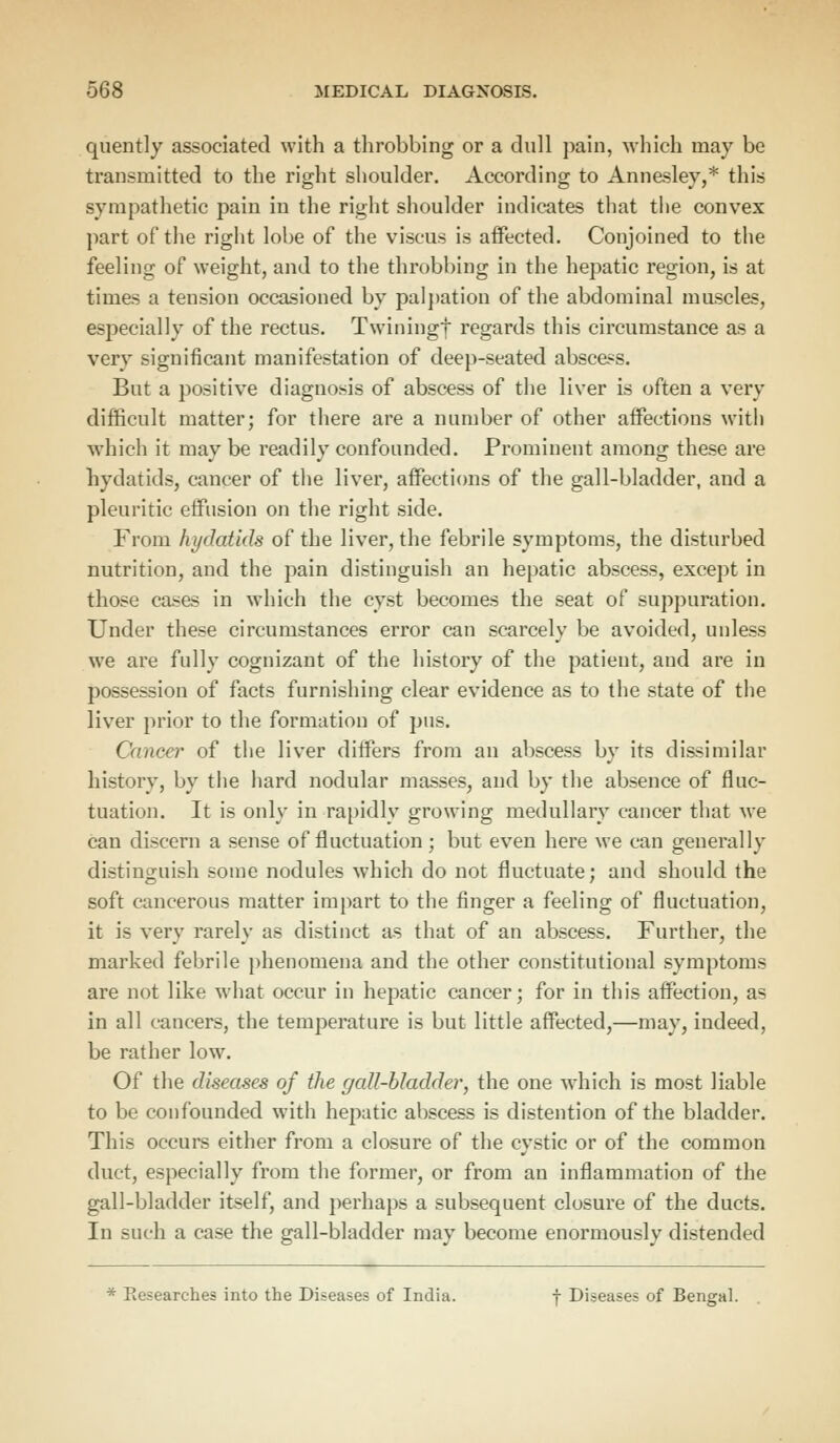 quently associated with a throbbing or a dull pain, which may be transmitted to the right shoulder. According to Annesley,* this sympathetic pain in the right shoulder indicates that the convex part of the right lobe of the viscus is affected. Conjoined to the feeling of weight, and to the throbbing in the hepatic region, is at times a tension occasioned by palpation of the abdominal muscles, especially of the rectus. Twiningf regards this circumstance as a very significant manifestation of deep-seated abscess. But a positive diagnosis of abscess of the liver is often a very difficult matter; for there are a number of other affections with which it may be readily confounded. Prominent among these are hydatids, cancer of the liver, affections of the gall-bladder, and a pleuritic effusion on the right side. From hydatids of the liver, the febrile symptoms, the disturbed nutrition, and the pain distinguish an hepatic abscess, except in those cases in which the cyst becomes the seat of suppuration. Under these circumstances error can scarcely be avoided, unless we are fully cognizant of the history of the patient, and are in possession of facts furnishing clear evidence as to the state of the liver prior to the formation of pus. Cancer of the liver differs from an abscess by its dissimilar history, by the hard nodular masses, and by the absence of fluc- tuation. It is only in rapidly growing medullary cancer that we can discern a sense of fluctuation; but even here we can generally distinguish some nodules which do not fluctuate; and should the soft cancerous matter impart to the finger a feeling of fluctuation, it is very rarely as distinct as that of an abscess. Further, the marked febrile phenomena and the other constitutional symptoms are not like what occur in hepatic cancer; for in this affection, as in all cancers, the temperature is but little affected,—may, indeed, be rather low. Of the diseases of the gall-bladder, the one which is most liable to be confounded with hepatic abscess is distention of the bladder. This occurs either from a closure of the cystic or of the common duct, especially from the former, or from an inflammation of the gall-bladder itself, and perhaps a subsequent closure of the ducts. In such a case the gall-bladder may become enormously distended * Researches into the Diseases of India. f Diseases of Bengal.