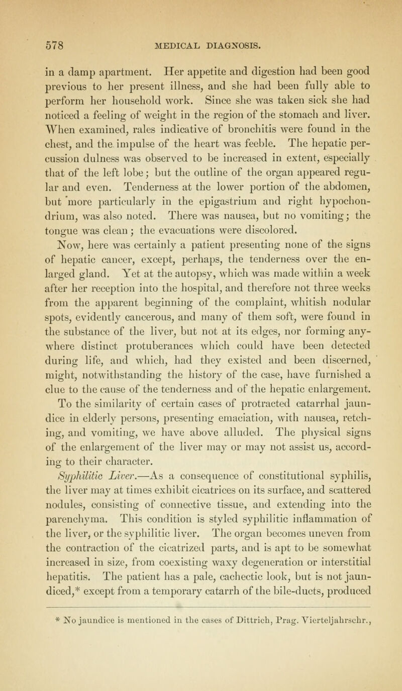 in a clamp apartment. Her appetite and digestion had been good previous to her present illness, and she had been fully able to perform her household work. Since she was taken sick she had noticed a feeling of weight in the region of the stomach and liver. When examined, rales indicative of bronchitis were found in the chest, and the impulse of the heart was feeble. The hepatic per- cussion dulness was observed to be increased in extent, especially that of the left lobe; but the outline of the organ appeared regu- lar and even. Tenderness at the lower portion of the abdomen, but more particularly in the epigastrium and right hypochon- drium, was also noted. There was nausea, but no vomiting; the tongue was clean ; the evacuations were discolored. Now, here was certainly a patient presenting none of the signs of hepatic cancer, except, perhaps, the tenderness over the en- larged gland. Yet at the autopsy, which was made within a week after her reception into the hospital, and therefore not three weeks from the apparent beginning of the complaint, whitish nodular spots, evidently cancerous, and many of them soft, were found in the substance of the liver, but not at its edges, nor forming any- where distinct protuberances which could have been detected during life, and which, had they existed and been discerned, might, notwithstanding the history of the case, have furnished a clue to the cause of the tenderness and of the hepatic enlargement. To the similarity of certain cases of protracted catarrhal jaun- dice in elderly persons, presenting emaciation, with nausea, retch- ing, and vomiting, we have above alluded. The physical signs of the enlargement of the liver may or may not assist us, accord- ing to their character. Syphilitic Liver.—As a consequence of constitutional syphilis, the liver may at times exhibit cicatrices on its surface, and scattered nodules, consisting of connective tissue, and extending into the parenchyma. This conditiou is styled syphilitic inflammation of the liver, or the syphilitic liver. The organ becomes uneven from the contraction of the cicatrized parts, and is apt to be somewhat increased in size, from coexisting waxy degeneration or interstitial hepatitis. The patient has a pale, cachectic look, but is not jaun- diced,* except from a temporary catarrh of the bile-ducts, produced * No jaundice is mentioned in the cases of Dittrich, Prag. Vierteljahrschr.,