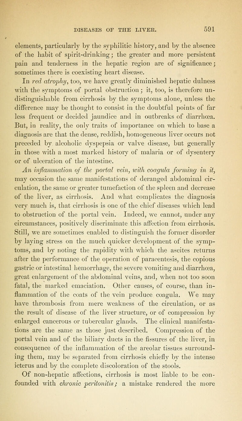 elements, particularly by the syphilitic history, and by the absence of the habit of spirit-drinking; the greater and more persistent pain and tenderness in the hepatic region are of significance; sometimes there is coexisting heart disease. In red atrophy, too, we have greatly diminished hepatic dulness with the symptoms of portal obstruction ; it, too, is therefore un- distinguishable from cirrhosis by the symptoms alone, unless the difference may be thought to consist in the doubtful points of far less frequent or decided jaundice and in outbreaks of diarrhoea. But, in reality, the only traits of importance on which to base a diagnosis are that the dense, reddish, homogeneous liver occurs not preceded by alcoholic dyspepsia or valve disease, but generally in those with a most marked history of malaria or of dysentery or of ulceration of the intestine. An inflammation of the portal vein, with coagula forming in it, may occasion the same manifestations of deranged abdominal cir- culation, the same or greater tumefaction of the spleen and decrease of the liver, as cirrhosis. And what complicates the diagnosis very much is, that cirrhosis is one of the chief diseases which lead to obstruction of the portal vein. Indeed, we cannot, under any circumstances, positively discriminate this affection from cirrhosis. Still, we are sometimes enabled to distinguish the former disorder by laying stress on the much quicker development of the symp- toms, and by noting the rapidity with which the ascites returns after the performance of the operation of paracentesis, the copious gastric or intestinal hemorrhage, the severe vomiting and diarrhoea, great enlargement of the abdominal veins, and, when not too soon fatal, the marked emaciation. Other causes, of course, than in- flammation of the coats of the vein produce coagula. We may have thrombosis from mere weakness of the circulation, or as the result of disease of the liver structure, or of compression by enlarged cancerous or tubercular glands. The clinical manifesta- tions are the same as those just described. Compression of the portal vein and of the biliary ducts in the fissures of the liver, in consequence of the inflammation of the areolar tissues surround- ing them, may be separated from cirrhosis chiefly by the intense icterus and by the complete discoloration of the stools. Of non-hepatic affections, cirrhosis is most liable to be con- founded with chronic peritonitis; a mistake rendered the more