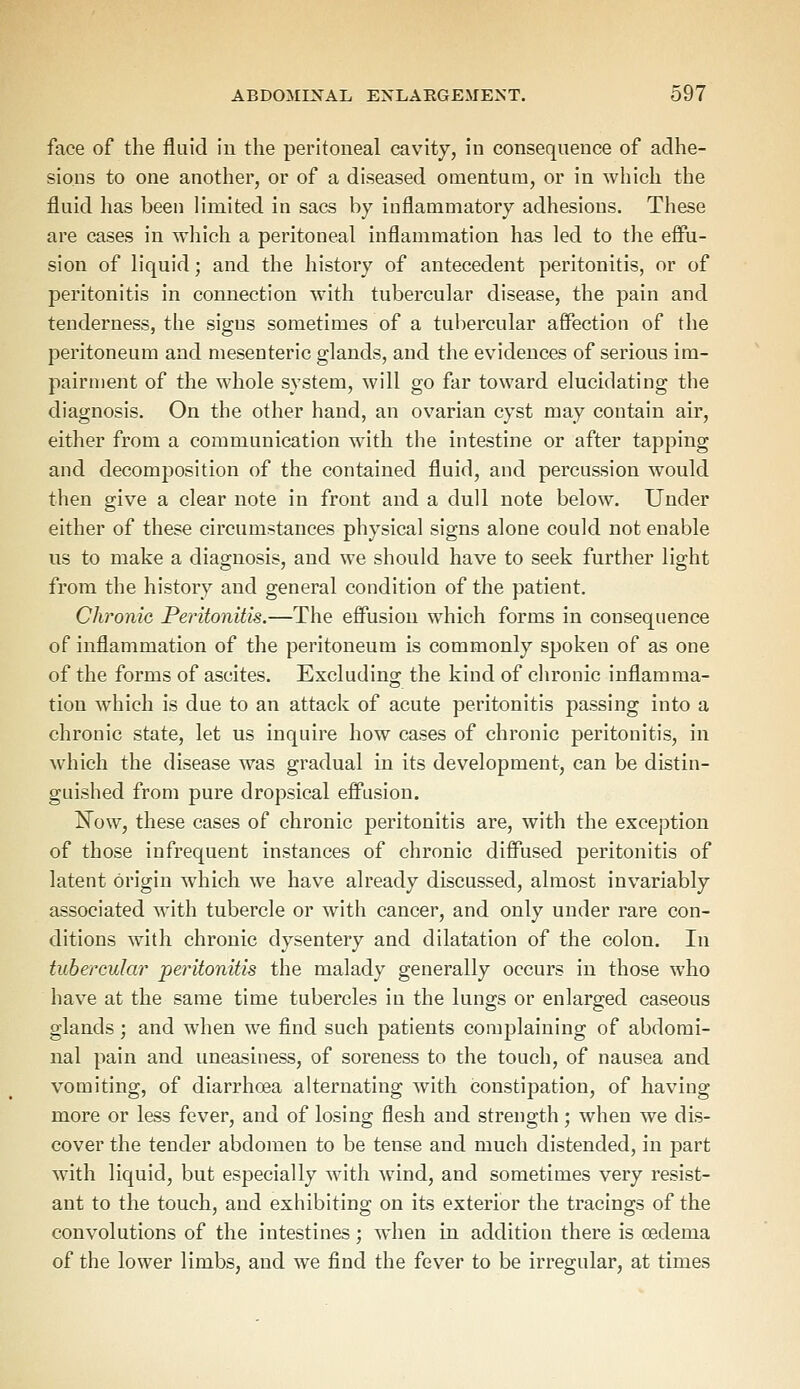 face of the fluid in the peritoneal cavity, in consequence of adhe- sions to one another, or of a diseased omentum, or in which the fluid has been limited in sacs by inflammatory adhesions. These are cases in which a peritoneal inflammation has led to the effu- sion of liquid ■ and the history of antecedent peritonitis, or of peritonitis in connection with tubercular disease, the pain and tenderness, the signs sometimes of a tubercular affection of the peritoneum and mesenteric glands, and the evidences of serious im- pairment of the whole system, will go far toward elucidating the diagnosis. On the other hand, an ovarian cyst may contain air, either from a communication with the intestine or after tapping and decomposition of the contained fluid, and percussion would then give a clear note in front and a dull note below. Under either of these circumstances physical signs alone could not enable us to make a diagnosis, and we should have to seek further light from the history and general condition of the patient. Chronic Peritonitis.—The effusion which forms in consequence of inflammation of the peritoneum is commonly spoken of as one of the forms of ascites. Excluding the kind of chronic inflamma- tion which is due to an attack of acute peritonitis passing into a chronic state, let us inquire how cases of chronic peritonitis, in which the disease was gradual in its development, can be distin- guished from pure dropsical effusion. Now, these cases of chronic peritonitis are, with the exception of those infrequent instances of chronic diffused peritonitis of latent origin which we have already discussed, almost invariably associated with tubercle or with cancer, and only under rare con- ditions with chronic dysentery and dilatation of the colon. In tubercular peritonitis the malady generally occurs in those who have at the same time tubercles in the lungs or enlarged caseous glands ; and when we find such patients complaining of abdomi- nal pain and uneasiness, of soreness to the touch, of nausea and vomiting, of diarrhoea alternating with constipation, of having more or less fever, and of losing flesh and strength; when we dis- cover the tender abdomen to be tense and much distended, in part with liquid, but especially with wind, and sometimes very resist- ant to the touch, and exhibiting on its exterior the tracings of the convolutions of the intestines; when in addition there is oedema of the lower limbs, and we find the fever to be irregular, at times