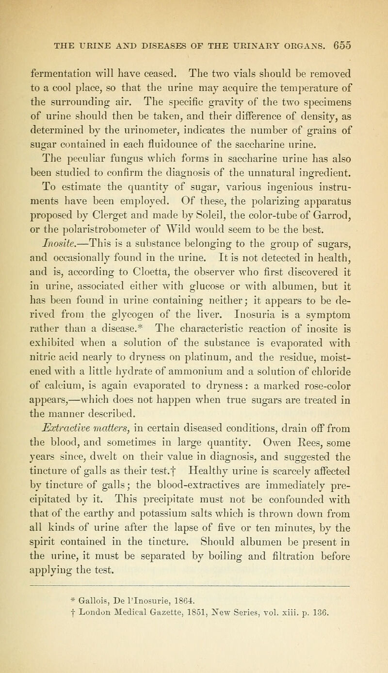 fermentation will have ceased. The two vials should be removed to a cool place, so that the urine may acquire the temperature of the surrounding air. The specific gravity of the two specimens of urine should then be taken, and their difference of density, as determined by the urinometer, indicates the number of grains of sugar contained in each fluidounce of the saccharine urine. The peculiar fungus which forms in saccharine urine has also been studied to confirm the diagnosis of the unnatural ingredient. To estimate the quantity of sugar, various ingenious instru- ments have been employed. Of these, the polarizing apparatus proposed by Clerget and made by Soleil, the color-tube of Garrod, or the polaristrobometer of Wild would seem to be the best. Inosite.—This is a substance belonging to the group of sugars, and occasionally found in the urine. It is not detected in health, and is, according to Cloetta, the observer who first discovered it in urine, associated either with glucose or with albumen, but it has been found in urine containing neither; it appears to be de- rived from the glycogen of the liver. Inosuria is a symptom rather than a disease.* The characteristic reaction of inosite is exhibited when a solution of the substance is evaporated with nitric acid nearly to dryness on platinum, and the residue, moist- ened with a little hydrate of ammonium and a solution of chloride of calcium, is again evaporated to dryness: a marked rose-color appears,—which does not happen when true sugars are treated in the manner described. Extractive matters, in certain diseased conditions, drain off from the blood, and sometimes in large quantity. Owen Rees, some years since, dwelt on their value in diagnosis, and suggested the tincture of galls as their test.f Healthy urine is scarcely affected by tincture of galls; the blood-extractives are immediately pre- cipitated by it. This precipitate must not be confounded with that of the earthy and potassium salts which is thrown down from all kinds of urine after the lapse of five or ten minutes, by the spirit contained in the tincture. Should albumen be present in the urine, it must be separated by boiling and filtration before applying the test. * Gallois, De l'lnosurie, 1864. f London Medical Gazette, 1851, New Series, vol. xiii. p. 136.