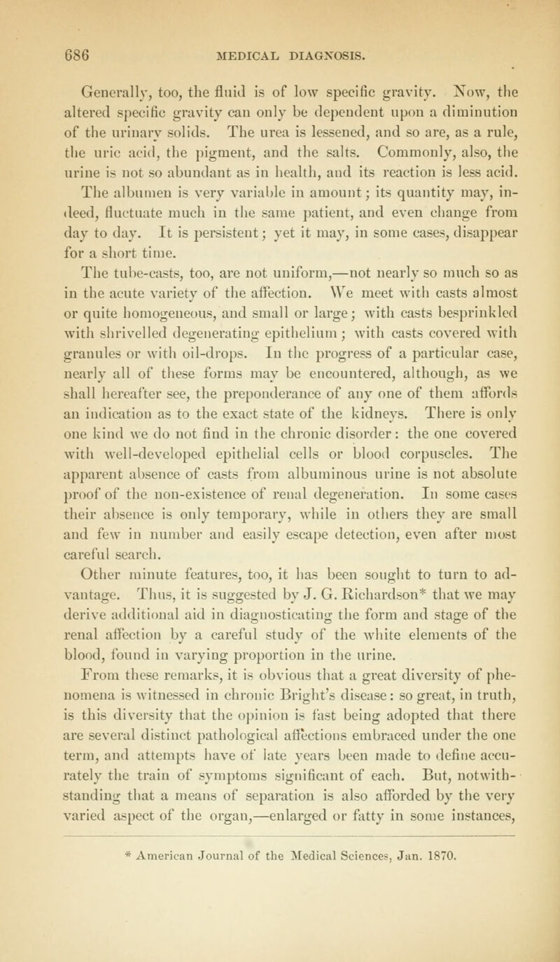 Generally, too, the fluid is of low specific gravity. Now, the altered specific gravity can only be dependent upon a diminution of the urinary solids. The urea is lessened, and so are, as a rule, the uric acid, the pigment, and the salts. Commonly, also, the urine is not so abundant as in health, and its reaction is less acid. The albumen is very variable in amount; its quantity may, in- deed, fluctuate much in the same patient, and even change from day to day. It is persistent; yet it may, in some eases, disappear for a short time. The tube-casts, too, are not uniform,—not nearly so much so as in the acute variety of the affection. We meet with casts almost or quite homogeneous, and small or large; with casts besprinkled with shrivelled degenerating epithelium; with casts covered with granules or with oil-drops. In the progress of a particular case, nearly all of these forms may be encountered, although, as we shall hereafter see, the preponderance of any one of them affords an indication as to the exact state of the kidneys. There is only one kind we do not find in the chronic disorder: the one covered with well-developed epithelial cells or blood corpuscles. The apparent absence of casts from albuminous urine is not absolute proof of the non-existence of renal degeneration. In some cases their absence is only temporary, while in others they are small and few in number and easily escape detection, even after most careful search. Other minute features, too, it has been sought to turn to ad- vantage. Thus, it is suggested by J. G. Richardson* that we may derive additional aid in diagnosticating the form and stage of the renal affection by a careful study of the white elements of the blood, found in varying proportion in the urine. From these remarks, it is obvious that a great diversity of phe- nomena is witnessed in chronic Bright's disease: so great, in truth, is this diversity that the opinion is fast being adopted that there are several distinct pathological affections embraced under the one term, and attempts have of late years been made to define accu- rately the train of symptoms significant of each. But, notwith- standing that a means of separation is also afforded by the very varied aspect of the organ,—enlarged or fatty in some instances, * American Journal of the Medical Sciences, Jan. 1870.