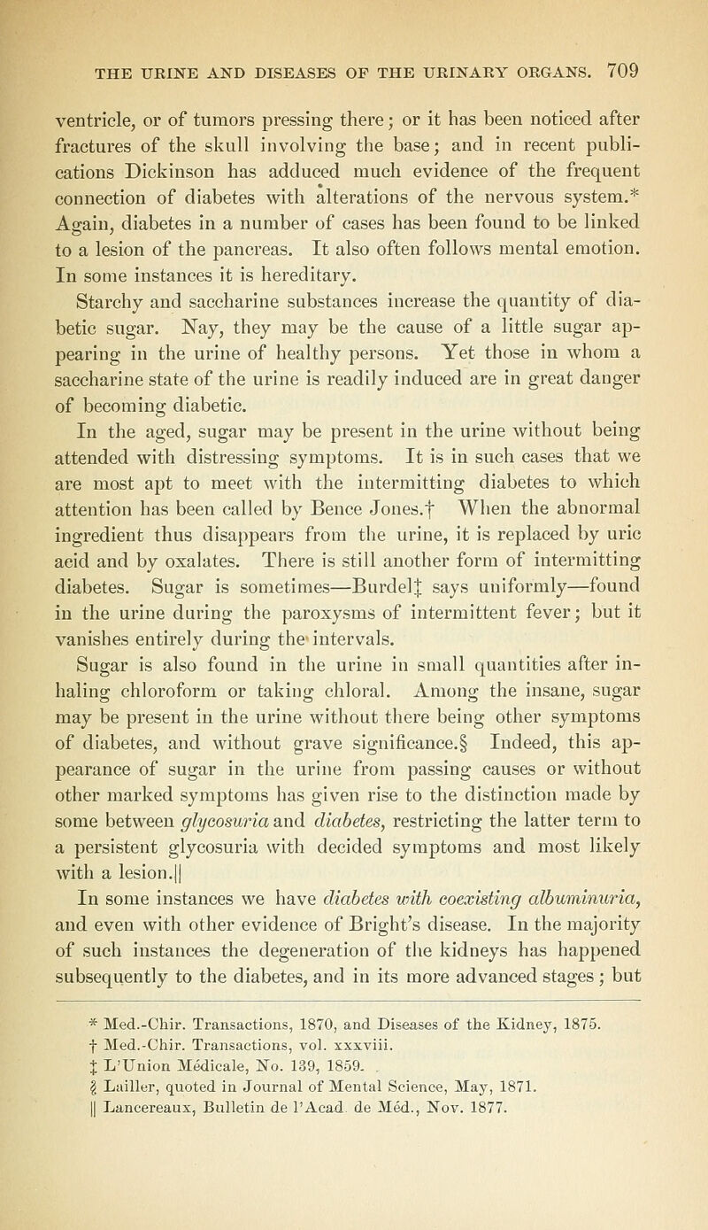 ventricle, or of tumors pressing there; or it has been noticed after fractures of the skull involving the base; and in recent publi- cations Dickinson has adduced much evidence of the frequent connection of diabetes with alterations of the nervous system.* Again, diabetes in a number of cases has been found to be linked to a lesion of the pancreas. It also often follows mental emotion. In some instances it is hereditary. Starchy and saccharine substances increase the quantity of dia- betic sugar. Nay, they may be the cause of a little sugar ap- pearing in the urine of healthy persons. Yet those in whom a saccharine state of the urine is readily induced are in great danger of becoming diabetic. In the aged, sugar may be present in the urine without being attended with distressing symptoms. It is in such cases that we are most apt to meet with the intermitting diabetes to which attention has been called by Bence Jones.f When the abnormal ingredient thus disappears from the urine, it is replaced by uric aeid and by oxalates. There is still another form of intermitting diabetes. Sugar is sometimes—Burdel| says uniformly—found in the urine during the paroxysms of intermittent fever; but it vanishes entirely during the- intervals. Sugar is also found in the urine in small quantities after in- haling chloroform or taking chloral. Among the insane, sugar may be present in the urine without there being other symptoms of diabetes, and without grave significance.! Indeed, this ap- pearance of sugar in the urine from passing causes or without other marked symptoms has given rise to the distinction made by some between glycosuria and diabetes, restricting the latter term to a persistent glycosuria with decided symptoms and most likely with a lesion.jj In some instances we have diabetes with coexisting albuminuria, and even with other evidence of Bright's disease. In the majority of such instances the degeneration of the kidneys has happened subsequently to the diabetes, and in its more advanced stages ; but * Med.-Chir. Transactions, 1870, and Diseases of the Kidney, 1875. f Med.-Chir. Transactions, vol. xxxviii. X L'Union Medicale, No. 139, 1859. . | Lailler, quoted in Journal of Mental Science, May, 1871. || Lancereaux, Bulletin de l'Acad. de Med., Nov. 1877.