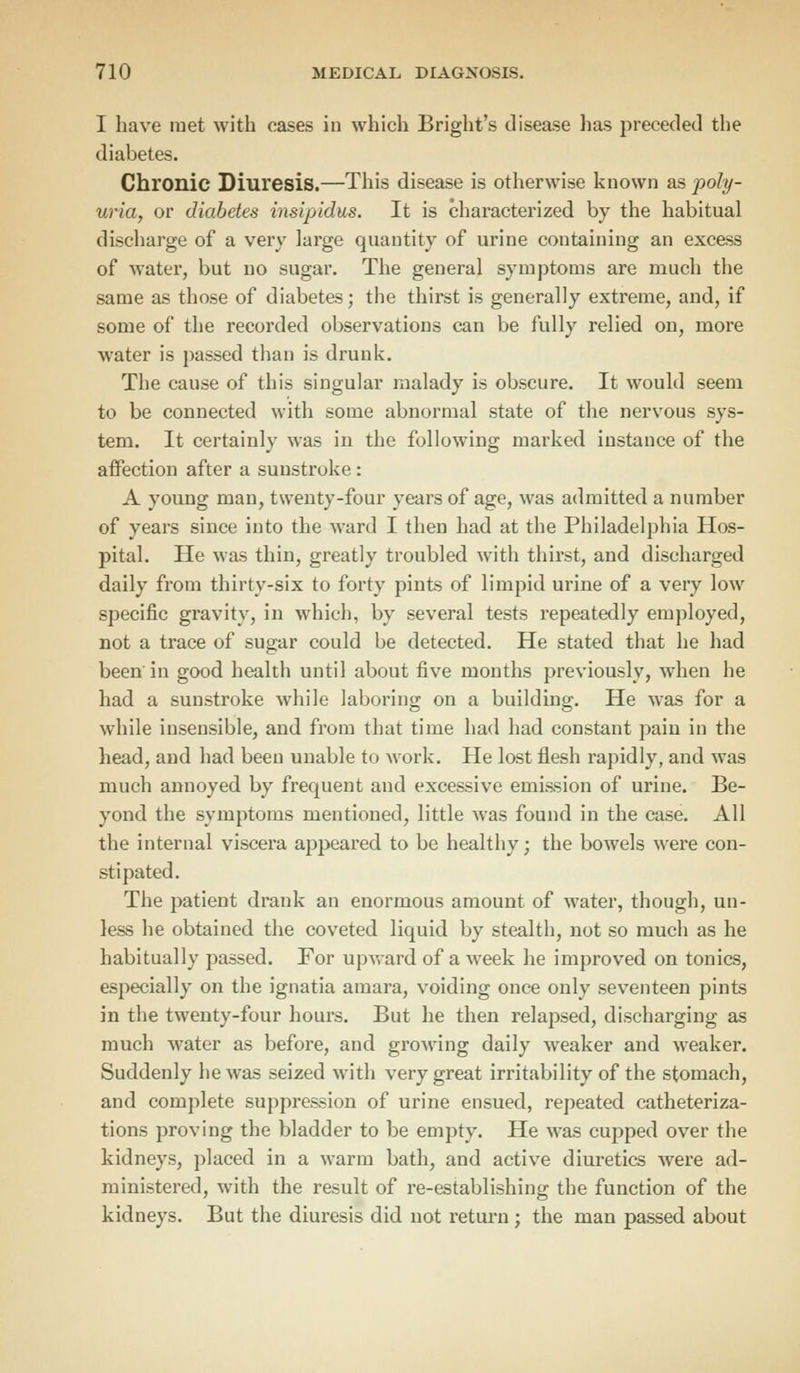 I have met with eases in which Bright's disease has preceded the diabetes. Chronic Diuresis.—This disease is otherwise known as poly- uria, or diabetes insipidus. It is characterized by the habitual discharge of a very large quantity of urine containing an excess of water, but no sugar. The general symptoms are much the same as those of diabetes; the thirst is generally extreme, and, if some of the recorded observations can be fully relied on, more water is passed than is drunk. The cause of this singular malady is obscure. It would seem to be connected with some abnormal state of the nervous sys- tem. It certainly was in the following marked instance of the affection after a sunstroke : A young man, twenty-four years of age, was admitted a number of years since into the ward I then had at the Philadelphia Hos- pital. He was thin, greatly troubled with thirst, and discharged daily from thirty-six to forty pints of limpid urine of a very low specific gravity, in which, by several tests repeatedly employed, not a trace of sugar could be detected. He stated that he had been in good health until about five months previously, when he had a sunstroke while laboring on a building;. He was for a while insensible, and from that time had had constant pain in the head, and had been unable to work. He lost flesh rapidly, and was much annoyed by frequent and excessive emission of urine. Be- yond the symptoms mentioned, little was found in the case. All the internal viscera appeared to be healthy; the bowels were con- stipated. The patient drank an enormous amount of water, though, un- less he obtained the coveted liquid by stealth, not so much as he habitually passed. For upward of a week he improved on tonics, especially on the ignatia amara, voiding once only seventeen pints in the twenty-four hours. But he then relapsed, discharging as much water as before, and growing daily weaker and weaker. Suddenly he was seized with very great irritability of the stomach, and complete suppression of urine ensued, repeated catheteriza- tions proving the bladder to be empty. He was cupped over the kidneys, placed in a warm bath, and active diuretics were ad- ministered, with the result of re-establishing the function of the kidneys. But the diuresis did not return; the man passed about