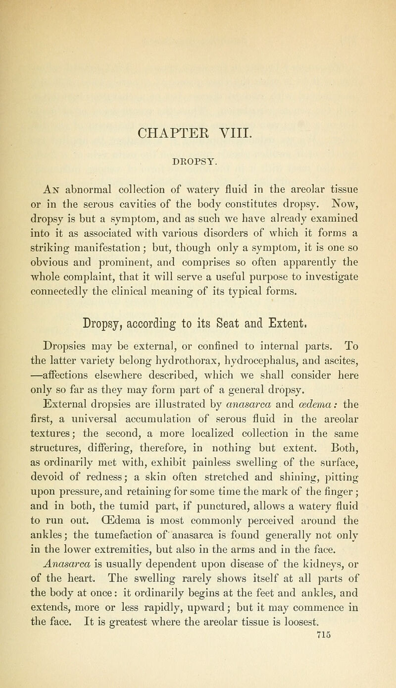 CHAPTER VIII. DKOPSY. An abnormal collection of watery fluid in the areolar tissue or in the serous cavities of the body constitutes dropsy. Now, dropsy is but a symptom, and as such we have already examined into it as associated with various disorders of which it forms a striking manifestation; but, though only a symptom, it is one so obvious and prominent, and comprises so often apparently the whole complaint, that it will serve a useful purpose to investigate connectedly the clinical meaning of its typical forms. Dropsy, according to its Seat and Extent. Dropsies may be external, or confined to internal parts. To the latter variety belong hydro thorax, hydrocephalus, and ascites, —affections elsewhere described, which we shall consider here only so far as they may form part of a general dropsy. External dropsies are illustrated by anasarca and cedema: the first, a universal accumulation of serous fluid in the areolar textures; the second, a more localized collection in the same structures, differing, therefore, in nothing but extent. Both, as ordinarily met with, exhibit painless swelling of the surface, devoid of redness; a skin often stretched and shining, pitting upon pressure, and retaining for some time the mark of the finger; and in both, the tumid part, if punctured, allows a watery fluid to run out. CEdema is most commonly perceived around the ankles; the tumefaction of anasarca is found generally not only in the lower extremities, but also in the arms and in the face. Anasarca is usually dependent upon disease of the kidneys, or of the heart. The swelling rarely shows itself at all parts of the body at once: it ordinarily begins at the feet and ankles, and extends, more or less rapidly, upward; but it may commence in the face. It is greatest where the areolar tissue is loosest.