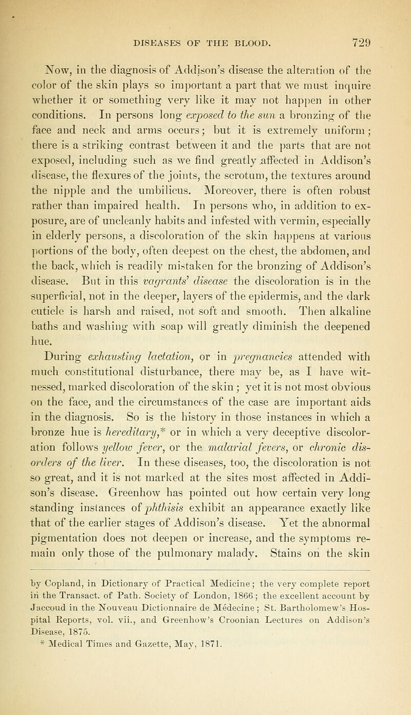 Now, in the diagnosis of Addison's disease the alteration of the color of the skin plays so important a part that we must inquire whether it or something very like it may not happen in other conditions. In persons long exposed to the sun a bronzing of the face and neck and arms occurs; but it is extremely uniform; there is a striking contrast between it and the parts that are not exposed, including such as we find greatly affected in Addison's disease, the flexures of the joints, the scrotum, the textures around the nipple and the umbilicus. Moreover, there is often robust rather than impaired health. In persons who, in addition to ex- posure, are of uncleanly habits and infested with vermin, especially in elderly persons, a discoloration of the skin happens at various portions of the body, often deepest on the chest, the abdomen, and the back, which is readily mistaken for the bronzing of Addison's disease. But in this vagrants' disease the discoloration is in the superficial, not in the deeper, layers of the epidermis, and the dark cuticle is harsh and raised, not soft and smooth. Then alkaline baths and washing with soap will greatly diminish the deepened hue. During exhausting lactation, or in pregnancies attended with much constitutional disturbance, there may be, as I have wit- nessed, marked discoloration of the skin; yet it is not most obvious on the face, and the circumstances of the case are important aids in the diagnosis. So is the history in those instances in which a bronze hue is hereditary* or in which a very deceptive discolor- ation follows yellow fever, or the malarial fevers, or chronic dis- orders of the liver. In these diseases, too, the discoloration is not so great, and it is not marked at the sites most affected in Addi- son's disease. Greenhow has pointed out how certain very long standing instances of phthisis exhibit an appearance exactly like that of the earlier stages of Addison's disease. Yet the abnormal pigmentation does not deepen or increase, and the symptoms re- main only those of the pulmonary malady. Stains on the skin hy Copland, in Dictionary of Practical Medicine; the very complete report in the Transact, of Path. Society of London, 1866; the excellent account hy Jaccoud in the ISTouveau Dictionnaire de Medecine; St. Bartholomew's Hos- pital Eeports, vol. vii., and Greenhow's Croonian Lectures on Addison's Disease, 1875. * Medical Times and Gazette, May, 1871.