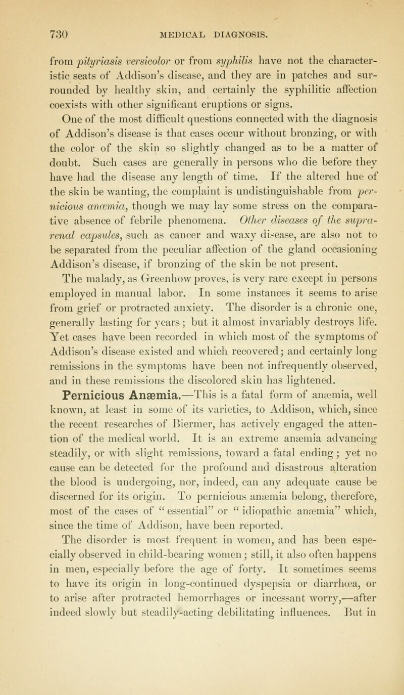from pityriasis versicolor or from syphilis have not the character- istic seats of Addison's disease, and they are in patches and sur- rounded by healthy skin, and certainly the syphilitic affection coexists with other significant eruptions or signs. One of the most difficult questions connected with the diagnosis of Addison's disease is that cases occur without bronzing, or with the color of the skin so slightly changed as to be a matter of doubt. Such cases are generally in persons who die before they have had the disease any length of time. If the altered hue of the skin be wanting, the complaint is undistinguishable from per- nicious anaemia, though we may lay some stress on the compara- tive absence of febrile phenomena. Other diseases of the supra- renal capsules, such as cancer and waxy disease, are also not to be separated from the peculiar affection of the gland occasioning Addison's disease, if bronzing of the skin be not present. The malady, as Greenhow proves, is very rare except in persons employed in manual labor. In some instances it seems to arise from grief or protracted anxiety. The disorder is a chronic one, generally lasting for years; but it almost invariably destroys life. Yet cases have been recorded in which most of the symptoms of Addison's disease existed and which recovered; and certainly long remissions in the symptoms have been not infrequently observed, and in these remissions the discolored skin has lightened. Pernicious Anaemia.—This is a fatal form of anaemia, well known, at least in some of its varieties, to Addison, which, since the recent researches of Biermer, has activelv engaged the atten- tion of the medical world. It is an extreme anaemia advancing steadily, or with slight remissions, toward a fatal ending; yet no cause can be detected for the profound and disastrous alteration the blood is undergoing, nor, indeed, can any adequate cause be discerned for its origin. To pernicious anaemia belong, therefore, most of the cases of essential or idiopathic amernia which, since the time of Addison, have been reported. The disorder is most frequent in women, and has been espe- cially observed in child-bearing women ; still, it also often happens in men, especially before the age of forty. It sometimes seems to have its origin in long-continued dyspepsia or diarrhoea, or to arise after protracted hemorrhages or incessant worry,—after indeed slowly but steadily-acting debilitating influences. But in