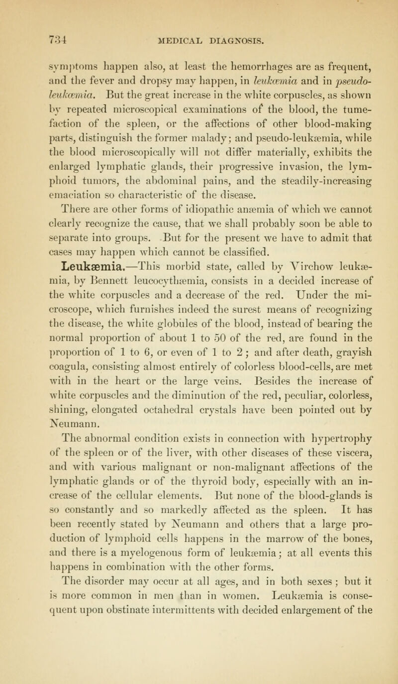 symptoms happen also, at least the hemorrhages are as frequent, and the fever and dropsy may happen, in leukcemia and in pseudo- Inih.vmia. But the great increase in the white corpuscles, as shown by repeated microscopical examinations of the blood, the tume- faction of the spleen, or the affections of other blood-making parts, distinguish the former malady; and pseudo-leuka?mia, while the blood microscopically will not differ materially, exhibits the enlarged lymphatic glands, their progressive invasion, the lym- phoid tumors, the abdominal pains, and the steadily-increasing emaciation so characteristic of the disease. There are other forms of idiopathic anaemia of which we cannot clearly recognize the cause, that we shall probably soon be able to separate into groups. But for the present we have to admit that cases may happen which cannot be classified. Leukaemia.—This morbid state, called by Virchow leukae- mia, by Bennett leucocythaemia, consists in a decided increase of the white corpuscles and a decrease of the red. Under the mi- croscope, which furnishes indeed the surest means of recognizing the disease, the white globules of the blood, instead of bearing the normal proportion of about 1 to 50 of the red, are found in the proportion of 1 to 6, or even of 1 to 2 ; and after death, grayish coagula, consisting almost entirely of colorless blood-cells, are met with in the heart or the large veins. Besides the increase of white corpuscles and the diminution of the red, peculiar, colorless, shining, elongated octahedral crystals have been pointed out by Neumann. The abnormal condition exists in connection with hypertrophy of the spleen or of the liver, with other diseases of these viscera, and with various malignant or non-malignant affections of the lymphatic glands or of the thyroid body, especially with an in- crease of the cellular elements. But none of the blood-glands is so constantly and so markedly affected as the spleen. It has been recently stated by Xeumann and others that a large pro- duction of lymphoid cells happens in the marrow of the bones, and there is a myelogenous form of leukaemia; at all events this happens in combination with the other forms. The disorder may occur at all ages, and in both sexes ; but it is more common in men than in women. Leukaemia is conse- quent upon obstinate intermittents with decided enlargement of the