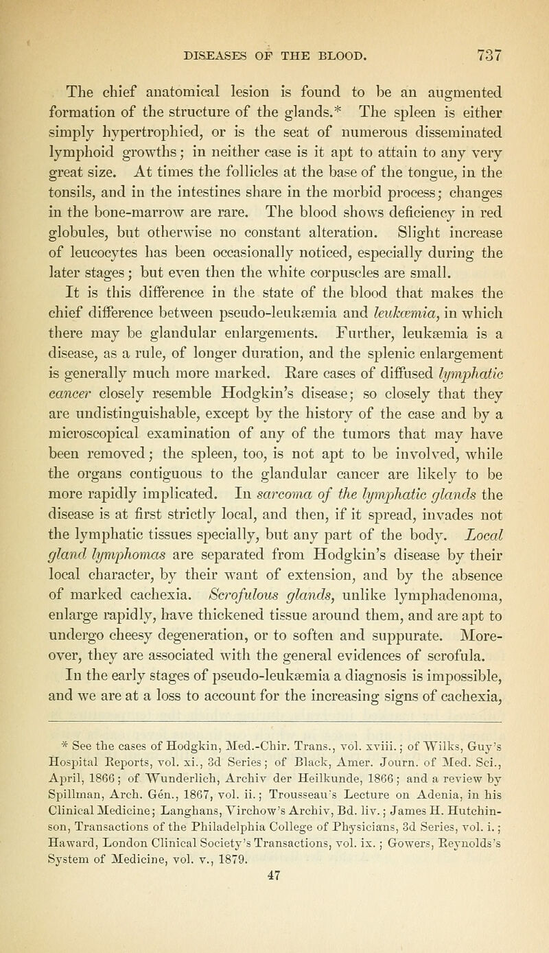 The chief anatomical lesion is found to be an augmented formation of the structure of the glands.* The spleen is either simply hypertrophied, or is the seat of numerous disseminated lymphoid growths; in neither case is it apt to attain to any very great size. At times the follicles at the base of the tongue, in the tonsils, and in the intestines share in the morbid process; changes in the bone-marrow are rare. The blood shows deficiency in red globules, but otherwise no constant alteration. Slight increase of leucocytes has been occasionally noticed, especially during the later stages; but even then the white corpuscles are small. It is this difference in the state of the blood that makes the chief difference between pseudo-leukaemia and leukcemia, in which there may be glandular enlargements. Further, leukaemia is a disease, as a rule, of longer duration, and the splenic enlargement is generally much more marked. Rare cases of diffused lymphatic cancer closely resemble Hodgkin's disease; so closely that they are undistinguishable, except by the history of the case and by a microscopical examination of any of the tumors that may have been removed; the spleen, too, is not apt to be involved, while the organs contiguous to the glandular cancer are likely to be more rapidly implicated. In sarcoma of the lymphatic glands the disease is at first strictly local, and then, if it spread, invades not the lymphatic tissues specially, but any part of the body. Local gland lymphomas are separated from Hodgkin's disease by their local character, by their want of extension, and by the absence of marked cachexia. Scrofulous glands, unlike lymphadenoma, enlarge rapidly, have thickened tissue around them, and are apt to undergo cheesy degeneration, or to soften and suppurate. More- over, they are associated with the general evidences of scrofula. In the early stages of pseudo-leukaemia a diagnosis is impossible, and we are at a loss to account for the increasing signs of cachexia, * See the cases of Hodgkin, Med.-Chir. Trans., vol. xviii.; of Wilks, Guy's Hospital Eeports, vol. xi., 3d Series; of Black, Amer. Journ. of Med. Sci., April, 1866; of Wunderlich, Archiv der Heilkunde, 1866; and a review by Spillman, Arch. Gen., 1867, vol. ii.; Trousseau's Lecture on Adenia, in his Clinical Medicine; Langhans, Virchow's Archiv, Bd. liv.; James H. Hutchin- son, Transactions of the Philadelphia College of Physicians, 3d Series, vol. i.; Haward, London Clinical Society's Transactions, vol. ix.; Gowers, Eeynolds's System of Medicine, vol. v., 1879. 47