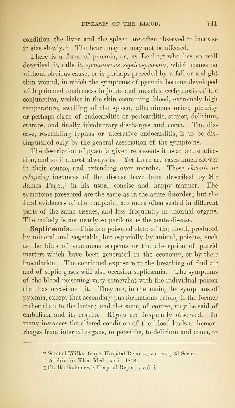 condition, the liver and the spleen are often observed to increase in size slowly.* The heart may or may not be affected. There is a form of pyaemia, or, as Leube,f who has so well described it, calls it, spontaneous septico-pya?mia, which comes on without obvious cause, or is perhaps preceded by a fall or a slight skin-wound, in which the symptoms of pyaemia become developed with pain and tenderness in joints and muscles, ecchymosis of the conjunctiva, vesicles in the skin containing blood, extremely high temperature, swelling of the spleen, albuminous urine, pleurisy or perhaps signs of endocarditis or pericarditis, stupor, delirium, cramps, and finally involuntary discharges and coma. The dis- ease, resembling typhus or ulcerative endocarditis, is to be dis- tinguished only by the general association of the symptoms. The description of pyaemia given represents it as an acute affec- tion, and so it almost always is. Yet there are cases much slower in their course, and extending over months. These chronie or relapsing instances of the disease have been described by Sir James Paget,! in his usual concise and happy manner. The symptoms presented are the same as in the acute disorder; but the local evidences of the complaint are more often seated in different parts of the same tissues, and less frequently in. internal organs. The malady is not nearly so perilous as the acute disease. Septicaemia.—This is a poisoned state of the blood, produced by mineral and vegetable, but especially by animal, poisons, such as the bites of venomous serpents or the absorption of putrid matters which have been generated in the economy, or by their inoculation. The continued exposure to the breathing of foul air and of septic gases will also occasion septicaemia. The symptoms of the blood-poisoning vary somewhat with the individual poison that has occasioned it. They are, in the main, the symptoms of pyaemia, except that secondary pus formations belong to the former rather than to the latter; and the same, of course, may be said of embolism and its results. Rigors are frequently observed. In many instances the altered condition of the blood leads to hemor- rhages from internal organs, to petechia, to delirium and coma, to * Samuel Wilks, Guy's Hospital Eeports, vol. xv., 3d Series. f Archiv fur Klin. Med., xxii., 1878. % St. Bartholomew's Hospital Eeports, vol. i.