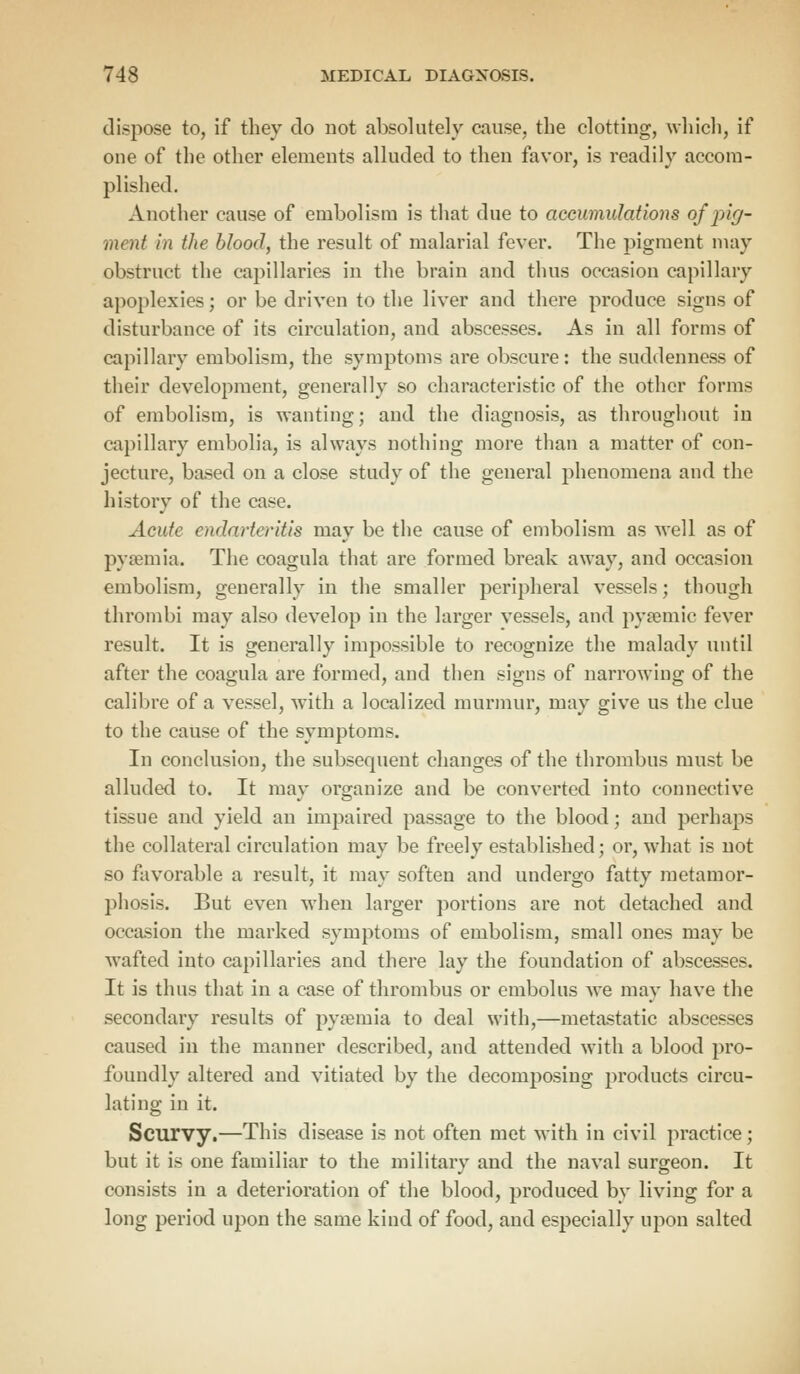 dispose to, if they do not absolutely cause, the clotting, which, if one of the other elements alluded to then favor, is readily accom- plished. Another cause of embolism is that due to accumulations of pig- ment in the blood, the result of malarial fever. The pigment may obstruct the capillaries in the brain and thus occasion capillary apoplexies; or be driven to the liver and there produce signs of disturbance of its circulation, and abscesses. As in all forms of capillary embolism, the symptoms are obscure: the suddenness of their development, generally so characteristic of the other forms of embolism, is wanting; and the diagnosis, as throughout in capillary embolia, is always nothing more than a matter of con- jecture, based on a close study of the general phenomena and the history of the case. Acute endarteritis may be the cause of embolism as well as of pyaemia. The coagula that are formed break away, and occasion embolism, generally in the smaller peripheral vessels; though thrombi may also develop in the larger vessels, and pyamiic fever result. It is generally impossible to recognize the malady until after the coag-ula are formed, and then signs of narrowing; of the calibre of a vessel, with a localized murmur, may give us the clue to the cause of the symptoms. In conclusion, the subsequent changes of the thrombus must be alluded to. It may organize and be converted into connective tissue and yield an impaired passage to the blood; and perhaps the collateral circulation may be freely established; or, what is not so favorable a result, it may soften and undergo fatty metamor- phosis. But even when larger portions are not detached and occasion the marked symptoms of embolism, small ones may be wafted into capillaries and there lay the foundation of abscesses. It is thus that in a case of thrombus or embolus we may have the secondary results of pyaemia to deal with,—metastatic abscesses caused in the manner described, and attended with a blood pro- foundly altered and vitiated by the decomposing products circu- lating in it. Scurvy.—This disease is not often met with in civil practice; but it is one familiar to the military and the naval surgeon. It consists in a deterioration of the blood, produced by living for a long period upon the same kind of food, and especially upon salted