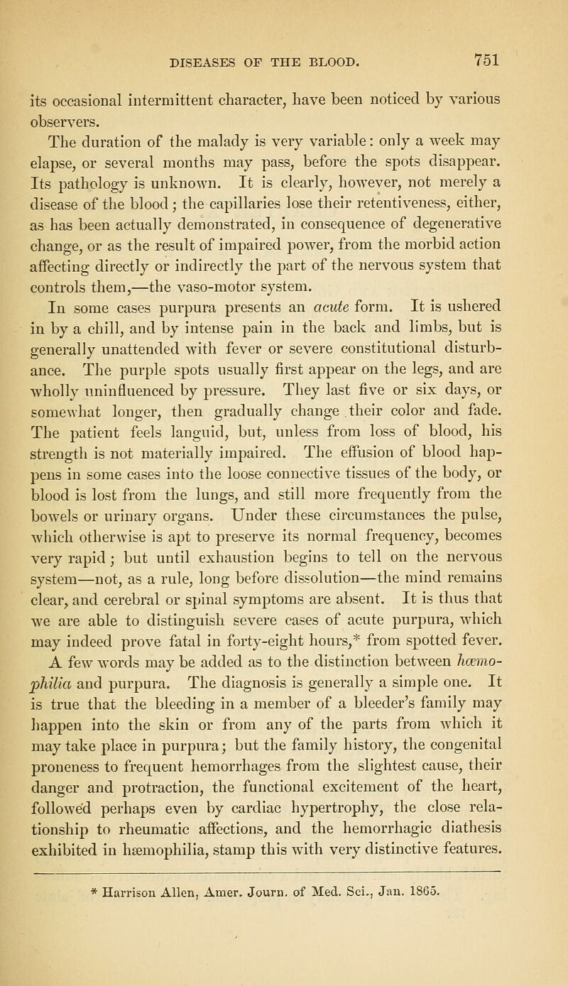 its occasional intermittent character, have been noticed by various observers. The duration of the malady is very variable: only a week may elapse, or several months may pass, before the spots disappear. Its pathology is unknown. It is clearly, however, not merely a disease of the blood; the capillaries lose their retentiveness, either, as has been actually demonstrated, in consequence of degenerative change, or as the result of impaired power, from the morbid action affecting directly or indirectly the part of the nervous system that controls them,—the vaso-motor system. In some cases purpura presents an acute form. It is ushered in by a chill, and by intense pain in the back and limbs, but is generally unattended with fever or severe constitutional disturb- ance. The purple spots usually first appear on the legs, and are wholly uninfluenced by pressure. They last five or six days, or somewhat longer, then gradually change their color and fade. The patient feels languid, but, unless from loss of blood, his strength is not materially impaired. The effusion of blood hap- pens in some cases into the loose connective tissues of the body, or blood is lost from the lungs, and still more frequently from the bowels or urinary organs. Under these circumstances the pulse, which otherwise is apt to preserve its normal frequency, becomes very rapid; but until exhaustion begins to tell on the nervous system—not, as a rule, long before dissolution—the mind remains clear, and cerebral or spinal symptoms are absent. It is thus that we are able to distinguish severe cases of acute purpura, which may indeed prove fatal in forty-eight hours,* from spotted fever. A few words may be added as to the distinction between hmno- philia and purpura. The diagnosis is generally a simple one. It is true that the bleeding in a member of a bleeder's family may happen into the skin or from any of the parts from which it may take place in purpura; but the family history, the congenital proneness to frequent hemorrhages from the slightest cause, their danger and protraction, the functional excitement of the heart, followed perhaps even by cardiac hypertrophy, the close rela- tionship to rheumatic affections, and the hemorrhagic diathesis exhibited in heeinophilia, stamp this with very distinctive features. * Harrison Allen, Ainer. Journ. of Med. ScL, Jan. 1865.