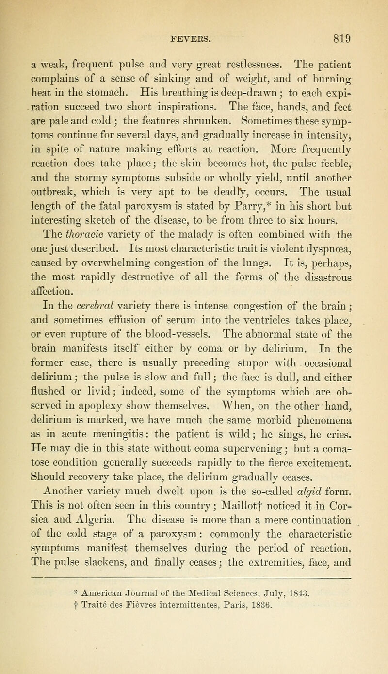 a weak, frequent pulse and very great restlessness. The patient complains of a sense of sinking and of weight, and of burning heat in the stomach. His breathing is deep-drawn ; to each expi- ration succeed two short inspirations. The face, hands, and feet are pale and cold ; the features shrunken. Sometimes these symp- toms continue for several days, and gradually increase in intensity, in spite of nature making efforts at reaction. More frequently reaction does take place; the skin becomes hot, the pulse feeble, and the stormy symptoms subside or wholly yield, until another outbreak, which is very apt to be deadly, occurs. The usual length of the fatal paroxysm is stated by Parry,* in his short but interesting sketch of the disease, to be from three to six hours. The thoracic variety of the malady is often combined with the one just described. Its most characteristic trait is violent dyspnoea, caused by overwhelming congestion of the lungs. It is, perhaps, the most rapidly destructive of all the forms of the disastrous affection. In the cerebral variety there is intense congestion of the brain; and sometimes effusion of serum into the ventricles takes place, or even rupture of the blood-vessels. The abnormal state of the brain manifests itself either by coma or by delirium. In the former case, there is usually preceding stupor with occasional delirium; the pulse is slow and full; the face is dull, and either flushed or livid; indeed, some of the symptoms which are ob- served in apoplexy show themselves. When, on the other hand, delirium is marked, we have much the same morbid phenomena as in acute meningitis: the patient is wild; he sings, he cries. He may die in this state without coma supervening; but a coma- tose condition generally succeeds rapidly to the fierce excitement. Should recovery take place, the delirium gradually ceases. Another variety much dwelt upon is the so-called algid form. This is not often seen in this country; Maillotf noticed it in Cor- sica and Algeria. The disease is more than a mere continuation of the cold stage of a paroxysm: commonly the characteristic symptoms manifest themselves during the period of reaction. The pulse slackens, and finally ceases; the extremities, face, and * American Journal of the Medical Sciences, July, 1843. f Traite des Fievres intermittentes, Paris, 1836.