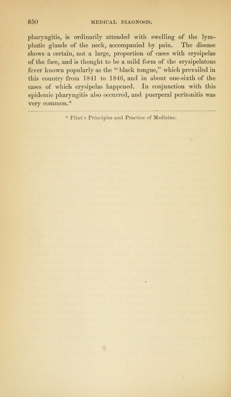pharyngitis, is ordinarily attended with swelling of the lym- phatic glands of the neck, accompanied by pain. The disease shows a certain, not a large, proportion of cases with erysipelas of the face, and is thought to be a mild form of the erysipelatous fever known popularly as the  black tongue, which prevailed in this country from 1841 to 1846, and in about one-sixth of the cases of which erysipelas happened. In conjunction with this epidemic pharyngitis also occurred, and puerperal peritonitis was very common.*