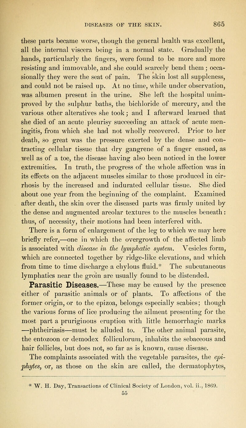 these parts became worse, though the general health was excellent, all the internal viscera being in a normal state. Gradually the hands, particularly the fingers, were found to be more and more resisting and immovable, and she could scarcely bend them ; occa- sionally they were the seat of pain. The skin lost all suppleness, and could not be raised up. At no time, while under observation, was albumen present in the urine. She left the hospital unim- proved by the sulphur baths, the bichloride of mercury, and the various other alteratives she took; and I afterward learned that she died of an acute pleurisy succeeding an attack of acute men- ingitis, from which she had not wholly recovered. Prior to her death, so great was the pressure exerted by the dense and con- tracting cellular tissue that dry gangrene of a finger ensued, as well as of a toe, the disease having also been noticed in the lower extremities. In truth, the progress of the whole affection was in its effects on the adjacent muscles similar to those produced in cir- rhosis by the increased and indurated cellular tissue. She died about one year from the beginning of the complaint. Examined after death, the skin over the diseased parts was firmly united by the dense and augmented areolar textures to the muscles beneath: thus, of necessity, their motions had been interfered with. There is a form of enlargement of the leg to which we may here briefly refer,—one in which the overgrowth of the affected limb is associated with disease in the lymphatic system. Vesicles form, which are connected together by ridge-like elevations, and which from time to time discharge a chylous fluid.* The subcutaneous lymphatics near the groin are usually found to be distended. Parasitic Diseases.—These may be caused by the presence either of parasitic animals or of plants. To affections of the former origin, or to the epizoa, belongs especially scabies; though the various forms of lice producing the ailment presenting for the most part a pruriginous eruption with little hemorrhagic marks —phtheiriasis—must be alluded to. The other animal parasite, the entozoon or demodex folliculorum, inhabits the sebaceous and hair follicles, but does not, so far as is known, cause disease. The complaints associated with the vegetable parasites, the epi- phytes, or, as those on the skin are called, the dermatophytes, * W. H. Day, Transactions of Clinical Society of London, vol. ii., 1869. 55