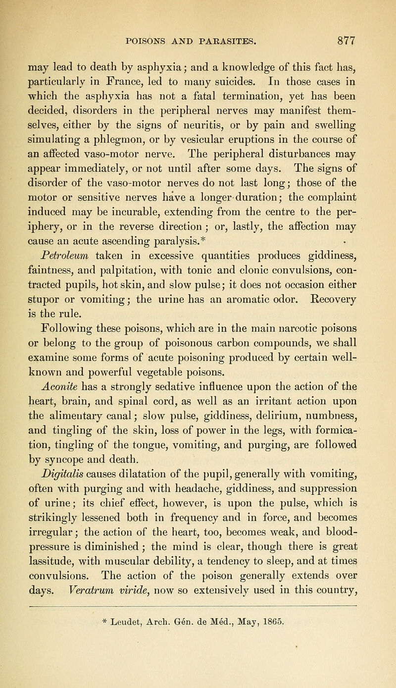 may lead to death by asphyxia; and a knowledge of this fact has, particularly in France, led to many suicides. In those cases in which the asphyxia has not a fatal termination, yet has been decided, disorders in the peripheral nerves may manifest them- selves, either by the signs of neuritis, or by pain and swelling simulating a phlegmon, or by vesicular eruptions in the course of an affected vaso-motor nerve. The peripheral disturbances may appear immediately, or not until after some days. The signs of disorder of the vaso-motor nerves do not last long; those of the motor or sensitive nerves have a longer duration; the complaint induced may be incurable, extending from the centre to the per- iphery, or in the reverse direction ; or, lastly, the affection may cause an acute ascending paralysis.* Petroleum taken in excessive quantities produces giddiness, faintness, and palpitation, with tonic and clonic convulsions, con- tracted pupils, hot skin, and slow pulse; it does not occasion either stupor or vomiting; the urine has an aromatic odor. Recovery is the rule. Following these poisons, which are in the main narcotic poisons or belong to the group of poisonous carbon compounds, we shall examine some forms of acute poisoning produced by certain well- known and powerful vegetable poisons. Aconite has a strongly sedative influence upon the action of the heart, brain, and spinal cord, as well as an irritant action upon the alimentary canal; slow pulse, giddiness, delirium, numbness, and tingling of the skin, loss of power in the legs, with formica- tion, tingling of the tongue, vomiting, and purging, are followed by syncope and death. Digitalis causes dilatation of the pupil, generally with vomiting, often with purging and with headache, giddiness, and suppression of urine; its chief effect, however, is upon the pulse, which is strikingly lessened both in frequency and in force, and becomes irregular; the action of the heart, too, becomes weak, and blood- pressure is diminished ; the mind is clear, though there is great lassitude, with muscular debility, a tendency to sleep, and at times convulsions. The action of the poison generally extends over days. Veratrum viride, now so extensively used in this country, * Leudet, Arch. Gen. de Med., May, 1865.