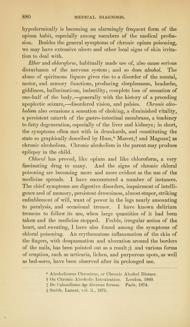 hypodermically is becoming an alarmingly frequent form of the opium habit, especially among members of the medical profes- sion. Besides the general symptoms of chronic opium poisoning, we may have extensive ulcers and other local signs of skin irrita- tion to deal with. Ether and chloroform, habitually made use of, also cause serious disturbance of the nervous system; and so does alcohol. The abuse of spirituous liquors gives rise to a disorder of the mental, motor, and sensory functions, producing sleeplessness, headache, giddiness, hallucinations, imbecility, complete loss of sensation of one-half of the body,—generally with the history of a preceding apoplectic seizure,—disordered vision, and palsies. Chronic alco- holism also occasions a sensation of choking, a diminished vitality, a persistent catarrh of the gastro-intestinal membrane, a tendency to fatty degeneration, especially of the liver and kidneys; in short, the symptoms often met with in drunkards, and constituting the state so graphically described by Huss,* Marcet,f and Magnan| as chronic alcoholism. Chronic alcoholism in the parent may produce epilepsy in the child. Chloral has proved, like opium and like chloroform, a very fascinating drug to many. And the signs of chronic chloral poisoning are becoming more and more evident as the use of the medicine spreads. I have encountered a number of instances. The chief symptoms are digestive disorders, impairment of intelli- gence and of memory, persistent drowsiness, almost stupor, striking enfeeblement of will, want of power in the legs nearly amounting to paralysis, and occasional tremor. I have known delirium tremens to follow its use, when large quantities of it had been taken and the medicine stopped. Feeble, irregular action of the heart, and sweating, I have also found among the symptoms of chloral poisoning. An erythematous inflammation of the skin of the fingers, with desquamation and ulceration around the borders of the nails, has been pointed out as a result ;§ and various forms of eruption, such as urticaria, lichen, and purpurous spots, as well as bed-sores, have been observed after its prolonged use. * Alcoholismus Chronicus, or Chronic Alcohol Disease. f On Chronic Alcoholic Intoxication. London, 1860. X De l'alcoolisme des diverses formes. Paris, 1874. \ Smith, Lancet, vol. ii., 1871.