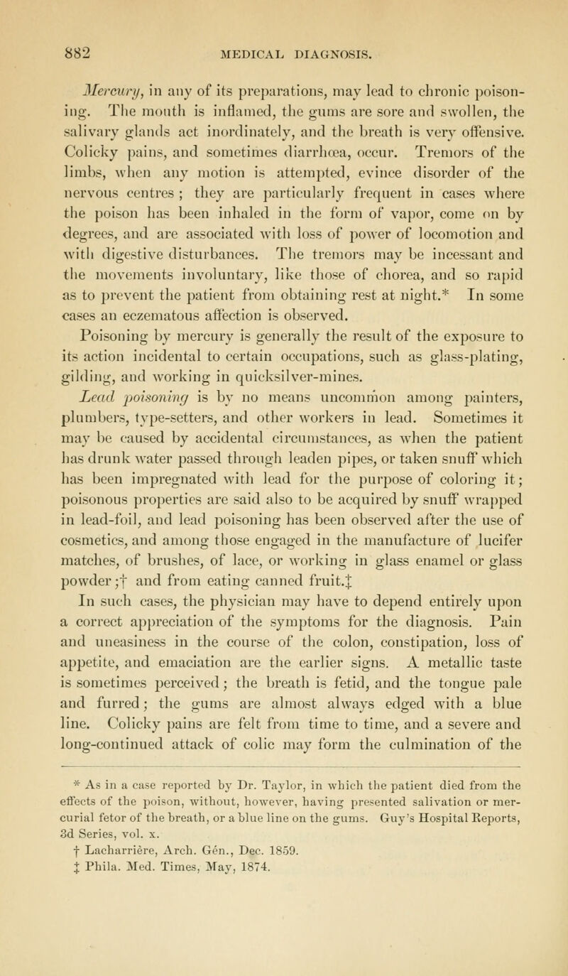 Mercury, in any of its preparations, may lead to chronic poison- ing. The month is inflamed, the gums are sore and swollen, the salivary glands act inordinately, and the breath is very offensive. Colicky pains, and sometimes diarrhoea, occur. Tremors of the limbs, when any motion is attempted, evince disorder of the nervous centres ; they are particularly frequent in cases where the poison has been inhaled in the form of vapor, come on by degrees, and are associated with loss of power of locomotion and with digestive disturbances. The tremors may be incessant and the movements involuntary, like those of chorea, and so rapid as to prevent the patient from obtaining rest at night.* In some cases an eczematous affection is observed. Poisoning by mercury is generally the result of the exposure to its action incidental to certain occupations, such as glass-plating, gilding, and working in quicksilver-mines. Lead poisoning is by no means uncommon among painters, plumbers, type-setters, and other workers in lead. Sometimes it may be caused by accidental circumstances, as when the patient has drunk water passed through leaden pipes, or taken snuff which has been impregnated with lead for the purpose of coloring it; poisonous properties are said also to be acquired by snuff wrapped in lead-foil, and lead poisoning has been observed after the use of cosmetics, and among those engaged in the manufacture of lucifer matches, of brushes, of lace, or working in glass enamel or glass powderjf and from eating canned fruit.J In such cases, the physician may have to depend entirely upon a correct appreciation of the symptoms for the diagnosis. Pain and uneasiness in the course of the colon, constipation, loss of appetite, and emaciation are the earlier signs. A metallic taste is sometimes perceived; the breath is fetid, and the tongue pale and furred; the gums are almost always edged with a blue line. Colicky pains are felt from time to time, and a severe and long-continued attack of colic may form the culmination of the * As in a case reported by Dr. Taylor, in which the patient died from the effects of the poison, without, however, having presented salivation or mer- curial fetor of the breath, or a blue line on the gums. Guy's Hospital Reports, 3d Series, vol. x. f Lacharriere, Arch. Gen., Dec. 1859. % Phila. Med. Times. May, 1874.