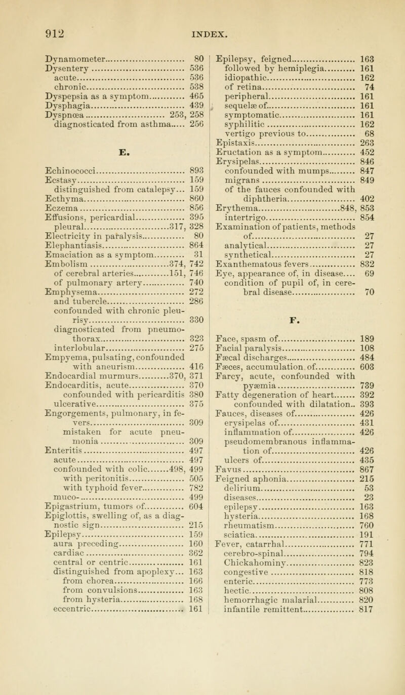 Dynamometer 80 Dysentery 536 acute 536 chronic 538 Dyspepsia as a symptom 465 Dysphagia 439 Dyspnoea 253, 258 diagnosticated from asthma 256 E. Echinococci 893 Ecstasy 159 distinguished from catalepsy... 159 Ecthyma 860 Eczema 856 Effusions, pericardial 395 pleural 317, 328 Electricity in paralysis 80 Elephantiasis 864 Emaciation as a symptom 31 Embolism 374, 742 of cerebral arteries 151, 746 of pulmonary artery 740 Emphysema.... 272 and tubercle 286 confounded with chronic pleu- risy 330 diagnosticated from pneumo- thorax 323 interlobular 275 Empyema, pulsating, confounded with aneurism 416 Endocardial murmurs 370, 371 Endocarditis, acute 370 confounded with pericarditis 380 ulcerative 375 Engorgements, pulmonary, in fe- vers 309 mistaken for acute pneu- monia 309 Enteritis 497 acute 497 confounded with colic 498, 499 with peritonitis 505 with typhoid fever 782 muco- 499 Epigastrium, tumors of. 604 Epiglottis, swelling of, as a diag- nostic sign 215 Epilepsy 159 aura preceding 160 cardiac 362 central or centric 161 distinguished from apoplexy... 163 from chorea 166 from convulsions 163 from hysteria 168 eccentric 161 Epilepsy, feigned 163 followed by hemiplegia 161 idiopathic 162 of retina 74 peripheral 161 sequelae of. 161 symptomatic 161 syphilitic 162 vertigo previous to 68 Epistaxis 263 Eructation as a symptom 452 Erysipelas 846 confounded with mumps 847 migrans 849 of the fauces confounded with diphtheria 402 Erythema 848, 853 intertrigo 854 Examination of patients, methods of 27 analytical 27 synthetical 27 Exanthematous fevers 832 Eye, appearance of, in disease 69 condition of pupil of, in cere- bral disease 70 F. Face, spasm of 189 Facial paralysis 108 Faecal discharges 484 Faeces, accumulation of. 603 Farcy, acute, confounded with pyaemia 739 Fatty degeneration of heart 392 confounded with dilatation.. 393 Fauces, diseases of. 426 erysipelas of. 431 inflammation of 426 pseudomembranous inflamma- tion of 426 ulcers of 435 Favus 867 Feigned aphonia 215 delirium 53 diseases 23 epilepsy 163 hysteria 168 rheumatism 760 sciatica 191 Fever, catarrhal 771 cerebro-spinal 794 Chickahominy 823 congestive 818 enteric 773 hectic 808 hemorrhagic malarial 820 infantile remittent 817