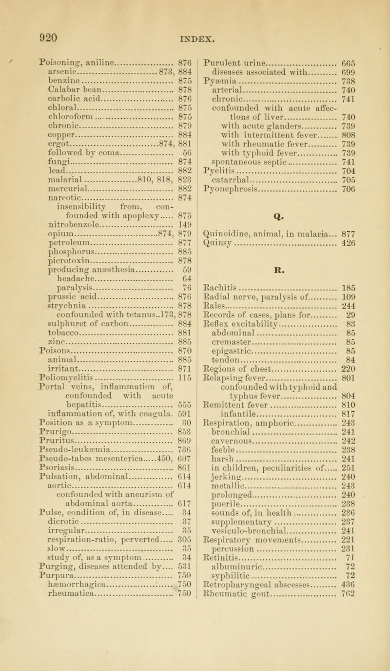 Poisoning, aniline arsenic 873, benzine Calabar bean carbolic acid chloral chloroform chronic copper ergot 874, followed by coma fungi lead malarial 810, 818, mercurial narcotic insensibility from, con- founded with apoplexy ni trobenzole opium 874, petroleum phosphorus picrotoxin producing anaesthesia headache paralysis prussic acid strychnia confounded with tetanus..173, sulphuret of carbon tobacco zinc Poisons animal irritant Poliomyel itis Portal veins, inflammation of, confounded with acute hepatitis inflammation of, with coagula. Position as a symptom Prurigo Pruritus Pseudo-leukaemia Pseudo-tabes mesenterica 450, Psoriasis Pulsation, abdominal aortic confounded with aneurism of abdominal aorta Pulse, condition of, in disease.... dicrotic irregular respiration-ratio, perverted slow study of, as a symptom Purging, diseases attended by.... Purpura hemorrhagica rheumat ica 870 884 875 878 870 ST., 875 879 884 881 56 874 882 823 882 874 875 140 879 59 64 76 876 884 881 885 870 885 871 115 555 591 30 853 869 736 607 861 614 614 617 34 37 35 305 35 34 531 750 750 750 Purulent urine 665 diseases associated with 699 Pya-mia 738 arteri al 740 chron ic 741 confounded with acute affec- tions of liver 740 with acute glanders 739 with intermittent fever 808 with rheumatic fever 739 with typhoid fever 739 spontaneous septic 741 Pyelitis 704 catarrhal 705 Pyonephrosis 706 Q. Quinoidine, animal, in malaria... 877 Quinsy 426 R. Rachitis 185 Radial nerve, paralysis of 109 Rales 244 Records of cases, plans for 29 Reflex excitability 83 abdominal 85 cremaster 85 epigastric 85 tendon 84 Regions of chest 220 Relapsing fever 801 confounded with typhoid and typhus fever 804 Remittent fever 810 infantile 817 Respiration, amphoric 243 bronchial 241 cavernous 242 feeble 238 harsh 241 in children, peculiarities of 251 jerkins; 240 metallic 243 prolonged 240 puerile 238 sounds of, in health 236 supplementary 237 vesiculobronchial 241 Respiratory movements 221 percussion 231 Retinitis 71 albuminuric 72 syphilitic 72 Retropharyngeal abscesses 436 Rheumatic gout 762