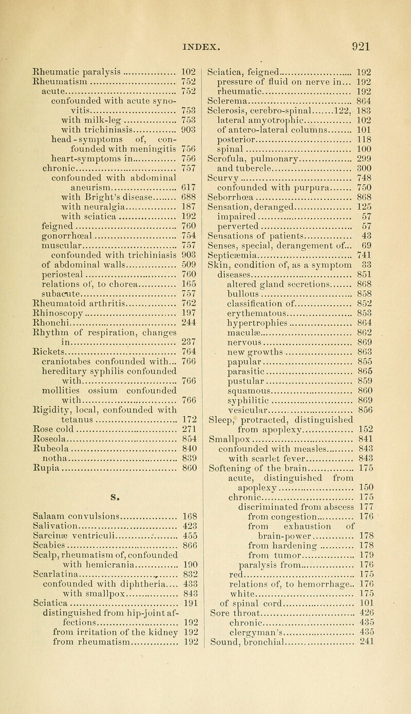 Rheumatic paralysis 102 Rheumatism 752 acute 752 confounded with acute syno- vitis 753 with milk-leg 753 with trichiniasis 903 head - symptoms of, con- founded with meningitis 756 heart-symptoms in 756 chronic 757 confounded with abdominal aneurism 617 with Bright's disease 688 with neuralgia 187 with sciatica 192 feigned 760 gonorrhceal 754 muscular 757 confounded with trichiniasis 903 of abdominal walls 509 periosteal 760 relations of, to chorea 165 subacute 757 Rheumatoid arthritis 762 Rhinoscopy 197 Rhonchi 244 Rhythm of respiration, changes in 237 Rickets 764 craniotabes confounded with... 766 hereditary syphilis confounded with 766 mollities ossium confounded with 766 Rigidity, local, confounded with tetanus 172 Rose cold 271 Roseola 854 Rubeola 840 notha 839 Rupia 860 S. Salaam convulsions 168 Salivation 423 Sarcinse ventriculi 455 Scabies 866 Scalp, rheumatism of, confounded with hemicrania 190 Scarlatina 832 confounded with diphtheria.... 433 with smallpox 843 Sciatica 191 distinguished from hip-joint af- fections 192 from irritation of the kidney 192 from rheumatism 192 Sciatica, feigned 192 pressure of fluid on nerve in... 192 rheumatic 192 Sclerema 864 Sclerosis, cerebro-spinal 122, 183 lateral amyotrophic 102 of antero-lateral columns 101 posterior 118 spinal 100 Scrofula, pulmonary 299 and tubercle 300 Scurvy 748 confounded with purpura 750 Seborrhoea 868 Sensation, deranged 125 impaired 57 perverted 57 Sensations of patients 43 Senses, special, derangement of... 69 Septicaemia 741 Skin, condition of, as a symptom 33 diseases 851 altered gland secretions 868 bullous 858 classification of 852 erythematous 853 hypertrophies 864 maculae 862 nervous 869 new growths 863 papular 855 parasitic 865 pustular 859 squamous 860 syphilitic 869 vesicular 856 Sleep, protracted, distinguished from apoplexy 152 Smallpox 841 confounded with measles 843 with scarlet fever 843 Softening of the brain 175 acute, distinguished from apoplexy 150 chronic 175 discriminated from abscess 177 from congestion 176 from exhaustion of brain-power 178 from hardening 178 from tumor 179 paralysis from 176 red 175 relations of, to hemorrhage.. 176 white .... 175 of spinal cord 101 Sore throat 426 chronic 435 clergyman's 435 Sound, bronchial 241