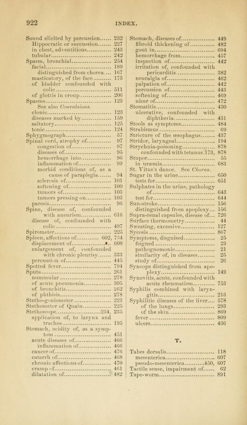 Sound elicited by percussion 232 Hippocratic or succussion 227 in chest, adventitious 243 tubular 242 Spasm, bronchial 254 facial 189 distinguished from chorea.... 167 masticatory, of the face 173 of bladder confounded with colic 511 of glottis in croup 206 Spasms 123 See also Convulsions. clonic 123 diseases marked by 159 saltatory 125 tonic 124 Sphygmograph 37 Spinal cord, atrophy of 97 congestion of 97 diseases of 95 hemorrhage into 96 inflammation of 99 morbid conditions of, as a cause of paraplegia 94 sclerosis of 101 softening of 100 tumors of 103 tumors pressing on 103 paresis 96 Spine, disease of, confounded with aneurism 616 disease of, confounded with colic 497 Spirometer 225 Spleen, affections of 602, 784 displacement of ♦.. 608 enlargement of, confounded with chronic pleurisy 333 percussion of 445 Spotted fever 794 Sputa 261 nummular 278 of acute pneumonia 305 of bronchitis 262 of phthisis 278 Stetho-goniometer 223 Stethometer of Quain 225 Stethoscope 234, 235 application of, to larynx and trachea 195 Stomach, acidity of, as a symp- tom 451 acute diseases of 466 inflammation of 466 cancer of 476 catarrh of 468 chronic affections of 470 cramp of 461 dilatation of 482 Stomach, diseases of 449 fibroid thickening of 482 gout in 694 hemorrhage from 457 inspection of 442 irritation of, confounded with pericarditis 382 neuralgia of 462 palpation of 442 percussion of 443 softening of. 469 ulcer of 472 Stomatitis 430 ulcerative, confounded with diphtheria 431 Stools as symptoms 484 Strabismus 69 Stricture of the oesophagus 437 Stridor, laryngeal 194 Strychma-poisoning 878 confounded with tetanus. 173, 878 St u por 55 in uraemia 683 St. Yitus's dance. See Chorea. Sugar in the urine 650 tests for 651 Sulphates in the urine, pathology of 643 test for 644 Sun-stroke 156 distinguished from apoplexy... 156 Supra-renal capsules, disease of... 726 Surface thermometry 44 Sweating, excessive 127 Sycosis 867 Symptoms, disguised 25 'feigned 23 pathognomonic 21 similarity of, in diseases 25 study of 26 Syncope distinguished from apo- plexy 149 Synovitis, acute, confounded with acute rheumatism 753 Svphilis combined with laryn- gitis 213 Syphilitic diseases of the liver.... 578 of the lungs 293 of the skin 869 fever 809 ulcers 436 T. Tabes dorsalis 118 mesenterica 607 pseudo-mesenterica 450, 607 Tactile sense, impairment of. 62 Tape-worm 891